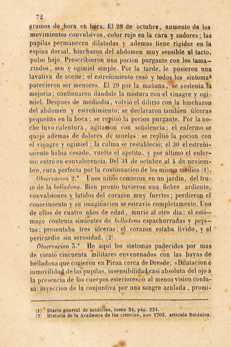 gramos de hora en hora. El 28 de octubre, aumento de los movimientos convulsivos, color rojo en la cara y sudores; las pupilas permanecen dilatadas y ademas tiene rigider. en la espina dorsal, hinchazón del abdomen muy sensible al tacto, pulso bajo. Prescribieron una pocion purgante con los tama¬ rindos , sen y ogimiel simple. Por la tarde, le pusieron una lavativa de aceite; el estreñimiento cesó y todos lo.s síntoma^ parecieron ser menores. El 29 por la mañana, se sostenía la mejoria; continuaron dándole la mistura con el vinagre y ogi* miel. Después de mediodía, volvió el dilirio con la hinchazón del abdomen y estreñimiento; se declararon también úlceras pequeñas en la boca ; se repitió la pocion purgante. Por la no¬ che tuvo calentura, agitación con soñolencia; el enfermo se quejó ademas de dolores de muelas: se repitió la pocion con el vinagre y ogimiel; la calma se restableció; el 30 elestreñi- iíiiento había cesado, vuelto el apetito, y por último el enfer¬ mo entró en convalecencia. Del 31 de octubre al 4 de noviem¬ bre, cura perfecta porla continuación de losmisn\o medios (1). Observación 2.® Unos niños comieron en un jardín, del fru- \o de la belladona. Bien pronto tuvieron una fiebre ardiente, convulsiones y latidos del corazón muy fuertes; perdieron el conocimiento y su imaginación se estravió completamente. Uno de ellos de cuatro años de edad, murió al otro dia: el estó¬ mago contenia simientes de belladona espachurradas y pepi¬ tas ; presentaba tres úlceras; el corazón estaba lívido, y el pericardio sin serosidad. (2). Observación 5.* He aquí los síntomas padecidos por mas de ciento cincuenta militares envenenados con las bayas de belladona que cogieron en Pirna cerca de Dresde; «Dilatación é inmovilidad délas pupilas, insensibilidad casi absoluta del ojoá la presencia de los cuerpos esleriores, ó al menos vision confu¬ sa: inyección de la conjuntiva por una sangre azulada, promi- (1) piarlo general de medicina, tomo 24, pág. 224. (2) Historia de la Academia de las ciencias, ano 1703. articulo Botánica.