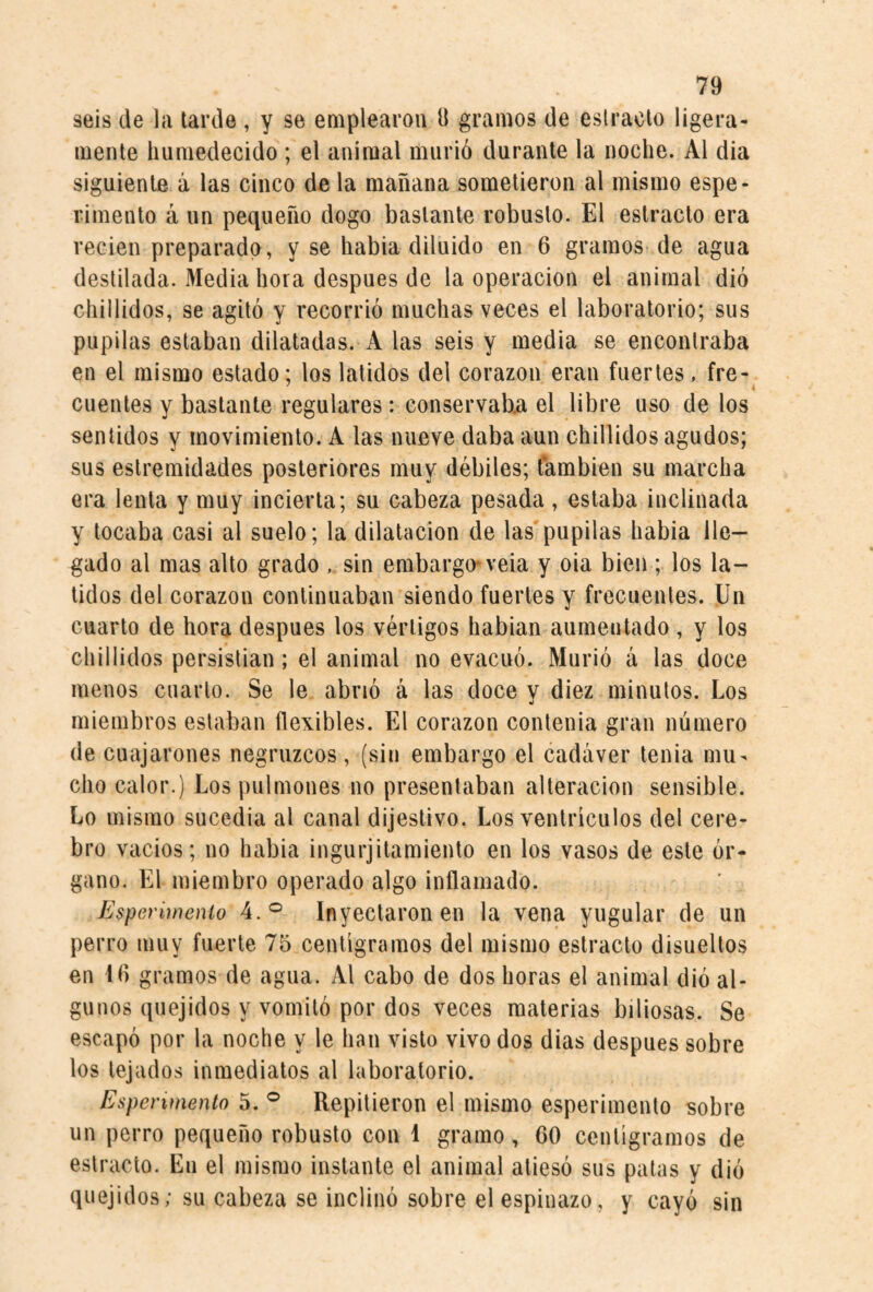 seis de hi tarde , y se emplearon 9 gramos de estrado ligera¬ mente humedecido ; el animal murió durante la noche. Al dia siguiente á las cinco de la mañana sometieron al mismo espe- rimento á un pequeño dogo bastante robusto. El estracto era recien preparado, y se había diluido en 6 gramos de agua destilada. Media hora después de la operación el animal dió chillidos, se agitó y recorrió muchas veces el laboratorio; sus pupilas estaban dilatadas. A las seis y media se encontraba en el mismo estado; los latidos del corazón eran fuertes. fre- cuentes y bastante regulares: conservaUa el libre uso de los sentidos y movimiento. A las nueve daba aun chillidos agudos; sus eslremidades posteriores muy débiles; también su marcha era lenta y muy incierta; su cabeza pesada, estaba inclinada y tocaba casi al suelo; la dilatación de las'pupilas había lle¬ gado al mas alto grado sin embargo* veia y oia bien ; los la¬ tidos del corazón continuaban siendo fuertes y frecuentes. Un cuarto de hora después los vértigos habían aumentado , y los chillidos persistían; el animal no evacuó. Murió á las doce menos cuarto. Se le abrió á las doce y diez minutos. Los miembros estaban flexibles. El corazón contenia gran número (le cuajarones negruzcos, (sin embargo el cadáver tenia mu¬ cho calor.) Los pulmones no presentaban alteración sensible. Lo mismo sucedía al canal dijestivo. Los ventrículos del cere¬ bro vacíos; no había ingurjitamiento en los vasos de este ór¬ gano. El miembro operado algo inflamado. Esperimenio 4.® Inyectaron en la vena yugular de un perro muy fuerte 75 centigramos del mismo estracto disueltos en Id gramos de agua. Al cabo de dos horas el animal dió al¬ gunos quejidos y vomitó por dos veces materias biliosas. Se escapó por la noche y le han visto vivo dos dias después sobre los tejados inmediatos al laboratorio. Espenmento 5. ® Repitieron el mismo esperimenio sobre un perro pequeño robusto con 1 gramo, CO centigramos de estracto. En el mismo instante el animal atiesó sus patas y dió quejidos; su cabeza se inclinó sobre el espinazo, y cayó sin