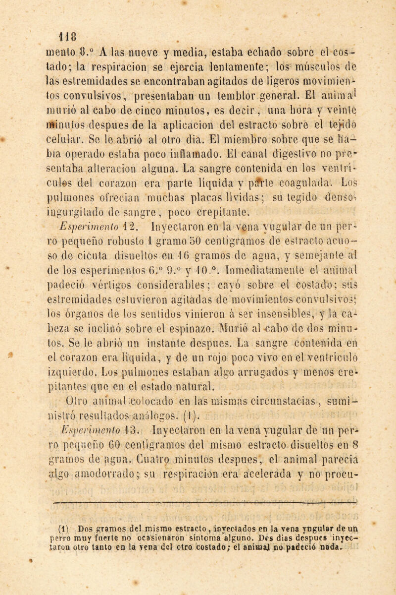 mentó 8.^ A las nueve y media, estaba echado sobre el cos¬ tado; la respiración se ejercia lentamente; los músculos de las estremidades se encontraban agitados de ligeros movimien¬ tos convulsivos, presentaban un temblor general. El animad murió al cabo de cinco minutos, es decir, una bora y veinte minutos después de la aplicación del estrado sobre el le}ido celular. Se le abrió al otro dia. El miembro sobre que se ha¬ bía operado estaba poco inflamado. El canal digestivo no pre¬ sentaba alteración alguna. La sangre contenida en los ventri* culos del corazón era parte líquida y p^1e coagulada. Los pulmones ofrecian muchas placas lívidas; su tegido densos ingurgitado desangre, poco crepitante. Esperirnenío 12. inyectaron en la vena yugular de un per^ ro pequeño robusto 1 gramo 50 centigramos de estrado acuo¬ so de cicuta disueltos en 16 gramos de agua, y semejante al de los esperimentos 6.® 9.® y 10.°. Inmediatamente el animal padeció vértigos considerables; cayó sobre el costado; sus estremidades estuvieron agitadas de movimientos convulsivos; los órganos de los sentidos vinieron á ser insensibles, y la ca¬ beza se inclinó sobre el espinazo. Murió aEcabo de dos minu¬ tos. Se le abrió un instante después. La sangre contenida en el corazón era líquida, y de un rojo poco vivo en el ventrículo izquierdo. Los pulmones estaban algo arrugados y menos cre¬ pitantes que en el estado natural. Otro anímal -colocado en las mismas circiinstacias , sumi¬ nistró resultados análogos. (1). Esperirnenío 13. Inyectaron en la vena yugular de un per¬ ro pequeño 60 centigramos del mismo estracto disueltos en 8 gramos de ggua. Cuatro minutos después, el animal parecia algo amodorrado; su respiración era acelerada y no procu- (1) Dos gramos dcl mismo estracto, inyectados en la vena yngutar de un perro muy fuerte no ocasionaron síntoma alguno. Des dias después inyec¬ taron otro tanto en la vena dcl otro costado; el anima] no padeció nada.