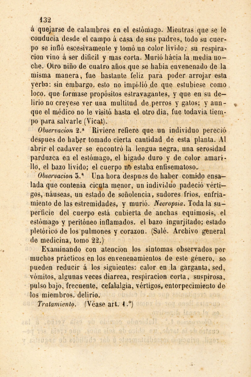 á quejarse de calambres en el estómago. Mientras que se le conducía desde el campo á casa de sus padres, todo su cuer¬ po se infló escesivamenle y tomó un color lívido; su respira¬ ción vino á ser difícil y mas corta. Murió liácia la media no¬ che. Otro niño de cuatro años que se babia envenenado de la misma manera, fue bastante feliz para poder arrojar esta yerba; sin embargo, esto no impidióle que estubiese como loco, que formase propósitos estravagantes, y que en su de¬ lirio no creyese ver una multitud de.perros y gatos; y aun¬ que el médico no le visitó hasta el otro dia, fue todavia tiem¬ po para salvarle (Vicat). Observación 2.® Riviere refiere que un individuo perecía despees de haber tomado cierta cantidad de esta planta. Al abrir el cadaver se encontró la lengua negra, una serosidad parduzca en el estómago, el hígado duro y de color amari¬ llo, el bazo lívido; el cuerpo nb estaba enfiseraatoso.. Observación 5^/ Una hora después de haber comido ensa¬ lada que contenia cicuta menor, un individuo padeció vérti¬ gos, .náuseas, un estado de soñolencia, sudores frios, enfria¬ miento de las estremidades, y murió. Necropsia, Toda la su¬ perficie del cuerpo está cubierta de anchas equimosis, el estómago y peritóneo inflamados, el bazo ingurjitado; estado pletóricó de los pulmones y corazón. (Salé. Archivo general de medicina, tomo 22.) Examinaúdo con atención los síntomas observados por muchos prácticos en los envenenamientos de este género, se puedim reducir á los siguientes; calor en la garganta, sed, vómitos, algunas veces diarrea, respiración corta, suspirosa, pulso bajo, frecuente, cefalalgia, vértigos, entorpecimiento de los miembros, delirio. Tratamiento. (Véase art. 4