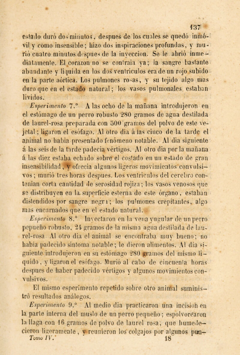 f37 cslailo duró dosniimilos, despiies de los cuales se quedó inmó¬ vil y como insensible; hizo dos inspiraciones profundas, y mu¬ rió cuatro minutos d'spues de la inyección. Se le abrió inme- dialamenie. El corazón no se conlraia ya; la sangre bastante abundante y líquida en los dos ventrículos era de un rojo subido en la parte aórtica. Los pulmones rosas, y su tejido algo mas duro que en el estado natural; los vasos pulmonales estaban lívidos. Esperimento 7.° A las ocho de la mañana introdujeron en el estómago de un perro robusto 280 gramos de agua destilada de laureLrosa preparada con 500 gramos del polvo de este ve- jetal; ligaron el esófago. x\l otro dia a las cinco de la larde el animal no había presentado fenómeno notable. Al dia siguiente á las seis de la tarde padecía vértigos. Al otro dia por la mañana á las diez estaba echado sobre el costado en un estado de gran insensibilidad, V ofrecía algunos ligeros movimientos convulsi¬ vos ; murió tres horas después. Los ventrículos del cerebro cou'- tenian corta cantidad de serosidad rojiza; los vasos venosos que se distribuyen en la superficie esterna de este órgano , estaban distendidos por sangre negn; los pulmones crepitantes, algo mas encarnados que en el estado natural. Esperimento 8.^^ Inyectaron en la vena yugular de un perro pepueño robusto, 21 gramos de la misma agua destilada de laiN rel-rosa Al otro dia el animal se encontraba muv bueno; no habia padecido síntoma notable; le dieron alimentos. Al dia si¬ guiente introdujeron en su estómago 280 gramos del mismo lí¬ quido, y ligaron el esófago. Murió al cabo de cincuenta hoi*as después de haber padecido vértigos y algunos movimientos con¬ vulsivos. El mismo esperimento repetido sobre otro animal suminis¬ tró resultados análogos. Esperimento 9.° Al medio dia practicaron una incisión en la parte interna del muslo de un perro pequeño; espolvorearon la llaga con 16 gramos de polvo de laurel rosa, que humede¬ cieron ligeramente, v reunieron los colgajos por algunos pmi- TomoIV/ '  18