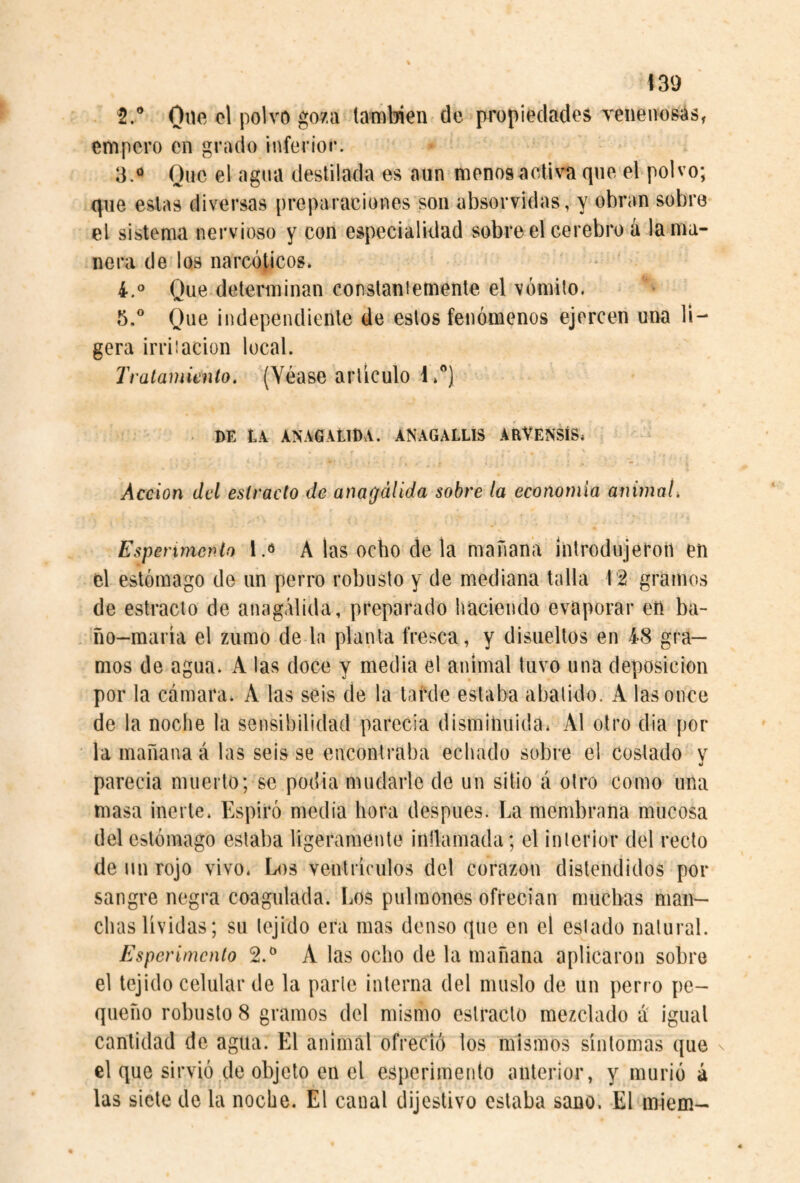 también de propiedades venenosas, empero en grado inferior. 3.<» Que el agua destilada es aun menos activa que el polvo; que estas diversas preparaciones son absorvidas, y obran sobre el sistema nervioso y con especialidad sobre el cerebro a la ma¬ nera de los narcóticos» Que determinan constaniemente el vómito. 5.° Que independiente de estos fenómenos ejercen una li¬ gera irriiacion local. Tratamiento. (Véase articulo I.”) DE tk ANAGAtina. ANAGALLIS ARVÉNSÍS» Acción del estracto de anagálida sobre la economía animal. Esperimenlo A las ocho déla mañana introdujeron en el estómago de un perro robusto y de mediana talla 12 gramos de estrado de anagálida, preparado haciendo evaporar en ba- ño-maría el zumo de la planta fresca, y disueltos en 4-8 gra¬ mos de agua. A las doce y media el animal tuvo una deposición por la cámara. A las seis de la tarde estaba abatido. A las once de la noche la sensibilidad parecia disminuida» Al otro dia por la mañana á las seis se encontraba echado sobre el costado v parecia muerto; se podia mudarle de un sitio á otro como una masa inerte. Espiró media hora después. La membrana mucosa del estómago estaba ligeramente intlaniada; el interior del recto de mi rojo vivo. Los ventrículos del corazón distendidos por sangre negra coagulada. Los pulmones ofrecían muchas man¬ chas lívidas; su tejido era mas denso que en el estado natural. Esper¿mentó 2.^* A las ocho de la mañana aplicaron sobro el tejido celular de la parle interna del muslo de un perro pe¬ queño robusto 8 gramos del mismo estrado mezclado a igual cantidad de agua. El animal ofreció los mismos síntomas que n el que sirvió de objeto en el esperimento anterior, y murió á las siete de la noche. El canal dijeslivo estaba sano. El miem-