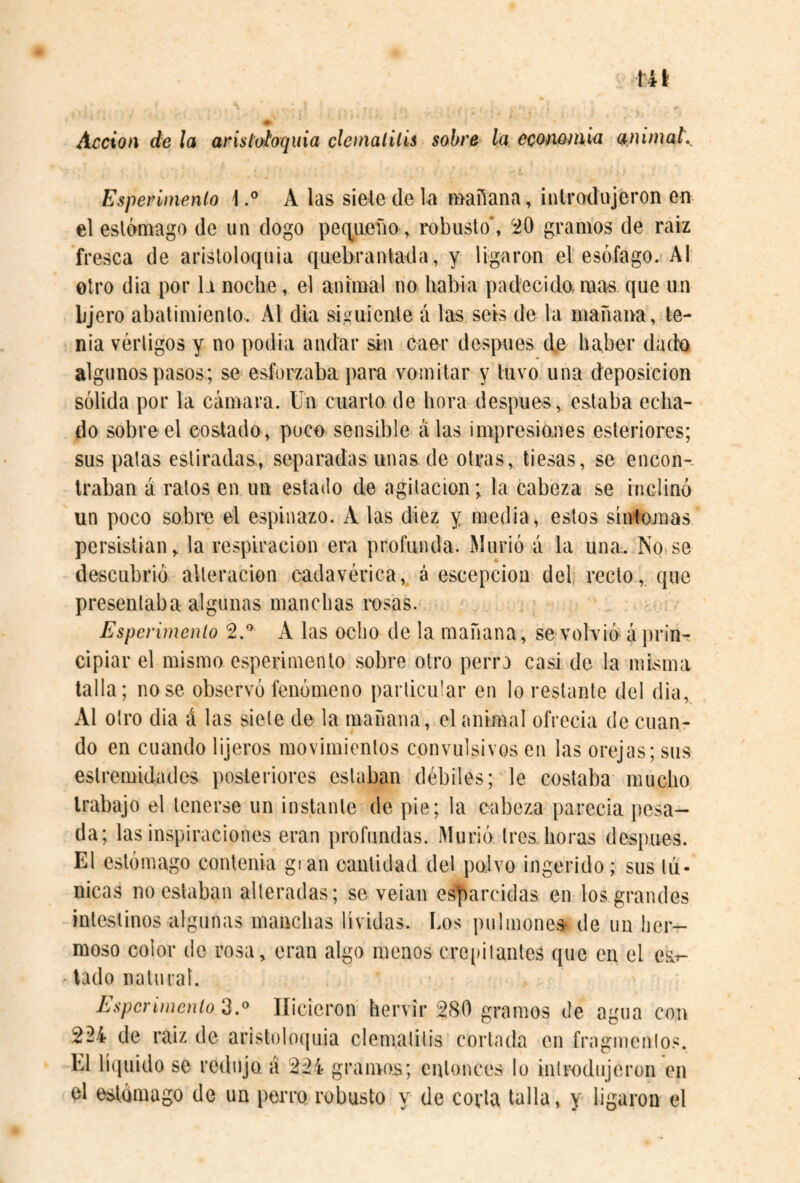 Acción de la aristoíoquia clenialilís sobre Ia eco/iémia a.nimaL Esperímenlo 1A las sieledeUa mañana, introdujeron en el estómago de un dogo peq.ueíio, robusto', 'iO gramos de raíz fresca de aristoloquia quebrantada, y ligaron el esófago. AI otro dia por la noche, el animal no habla padecido,mas que un Ljero abatimiento. Al dia siguiente á las seis de la mañana, te¬ nia vértigos y no podia andar sin caer después d.e haber dado algunos pasos; se esforzaba para vomitar y tuvo una deposición sólida por la cámara. Un cuarto de hora después, estaba echa¬ do sobre el costado, poce sensible alas impresianes esteriores; sus palas estiradas, separadas unas de otras, tiesas, se encon-. traban á ratos en un estado de agitación; la cabeza se inclinó un poco sobro el espinazo. A las diez y media, estos síntojnas persistían, la respiración era profunda. Murió á la una. No>se descubrió alteración cadavérica, á escepcion del recto, que presentaba algunas manchas rosas. Esperímenlo 2.* A las ocho de la mañana, se volvió á prinr cipiar el mismo esperimento sobre otro perra casi de la misma talla; nose observó fenómeno particular en lo restante del dia, Al otro dia á las siete de la mañana, el animal ofrecía de cuan¬ do en cuando lijeros movimientos convulsivos en las oreqas; sus eslremidades posteriores estaban débiles; le costaba mucho trabajo el tenerse un instante de pie; la cabeza parecía pesa¬ da; las inspiraciones eran profundas. Murió tres, horas después. El estómago contenia gi an cantidad del polvo ingerido; sus tú¬ nicas no estaban alteradas; se velan esparcidas en los grandes intestinos algunas manchas lívidas. Los pulmones- de un her¬ moso color de rosa, eran algo menos creiiitanles que en el esir- tado natural. Esperímenlo 2.^ Hicieron hervir 280 gramos de agua con 224 de raíz de aristoloíjuia clematilis corlada en fragmentos. El rK|uido se redujo, á 224 gramos; entonces lo introdujeron en el estómago de un perro robusto y de corla talla, y ligaron el