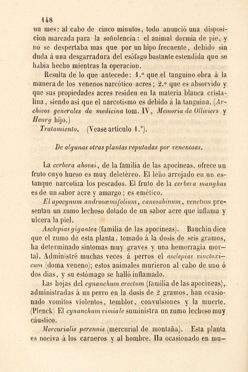 U8 un mes: al cabo de cinco minutos, todo anunció una disposi¬ ción marcada para la soñolencia : el animal dormía de pie, y no se despertábanlas que por un hipo frecuente, debido sin duda áuna desgarradura del esófago bastante estendida que se había hecho mientras la operación. Resulta de lo que antecede: l.° que el tanguino obra á la manera de los venenos narcótico acres; 2.° que es absorvido y que sus propiedades acres residen en la materia blanca crista¬ lina, siendo asi que el narcotismo es debido á la tanguina. [Ar¬ chivos generales de medicina ioiñ. \y ^ Memoria de Olíiviers y Henry hijo.) ^ Tratamiento, (Vease artículo 1.”). De algunas otras plantas reputadas por venenosas. La cerbera ahovai, de la familia de las apocíneas, ofrece un fruto cuyo hueso es muy deletéreo. El leño arrojado en un es¬ tanque narcotiza los pescados. El fruto de la certera manghas es de un sabor acre y amargo; es emético. El apocynum androscemifolium, canosabinum, re/íeín?/? pre¬ sentan un zumo lechoso dotado de un sabor acre que inflama y ulcera la piel. Asclepiasgigantea (familia de las apocíneas). Bauchin dice que el zumo de esta planta > tomado á la dosis de seis gramos, ha determinado síntomas muy graves y una hemorragia mor¬ tal. Administré muchas veces á perros el asclepias vinctoxi— cum (doma veneno); estos animales murieron al cabo de uno ó dos dias, y su estómago se halló inflamado. Las hojas del cynanchum erectiim (familia délas apocíneas),. administradas á un perro en la dosis de 2 gramos, han ocasio¬ nado vómitos violentos, temblor, convulsiones y la muerte. (Plenck) El cynanchwn vimiale smúmslva un zumo lechoso muy cáustico. Mercurialis perennis (mercurial de montaña). Esta planta es nociva á los carneros y al hombre. Ha ocasionado en mu-