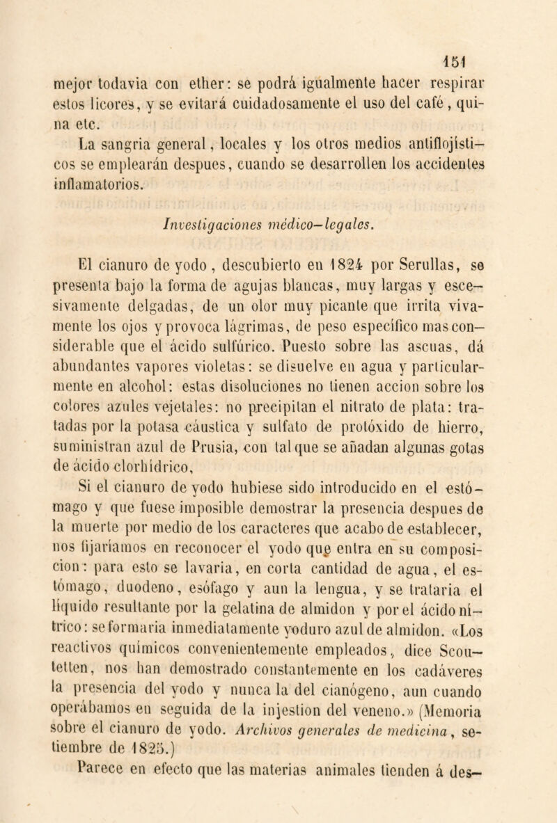 mejor todavía con ether: se podrá igualmente hacer respirar estos licores, y se evitará cuidadosamente el uso del café, qui¬ na etc. La sangría general, locales y los otros medios antiflojísti- cos se emplearán después, cuando se desarrollen los accidentes inflamatorios. Investigaciones médico—legales. El cianuro de yodo , descubierto en 1824 por Serullas, se presenta bajo la forma de agujas blancas, muy largas y esce- sivamente delgadas, de un olor muy picante que irrita viva¬ mente los ojos y provoca lágrimas, de peso específico mas con¬ siderable que el ácido sulfúrico. Puesto sobre las ascuas, dá abundantes vapores violetas: se disuelve en agua y particular¬ mente en alcohol: estas disoluciones no tienen acción sobre los colores azules vejelales: no precipitan el nitrato de plata: tra¬ tadas por la potasa cáustica y sulfato de protóxido de hierro, suministran azul de Prusia, con tal que se añadan algunas golas de ácido clorhídrico. Si el cianuro de yodo hubiese sido introducido en el estó¬ mago y que fuese imposible demostrar la presencia después de la muerte por medio de los caracteres que acabo de establecer, nos fijaríamos en reconocer el yodo qu^ entra en su composi¬ ción: para esto se lavaria, en corta cantidad de agua, el es¬ tómago, duodeno, esófago y aun la lengua, y se tratarla el líquido resultante por la gelatina de almidón y por el ácido ní¬ trico: se formarla inmediatamente yoduro azul de almidón. «Los reactivos químicos convenientemente empleados, dice Scou- tetten, nos han demostrado constantemente en los cadáveres la presencia del yodo y nunca la del cianógeno, aun cuando operábamos en seguida de la injestion del veneno.» (Memoria sobre el cianuro de yodo. Archivos generales de medicina., se¬ tiembre de 1825.) Parece en efecto que las materias animales tienden á des—