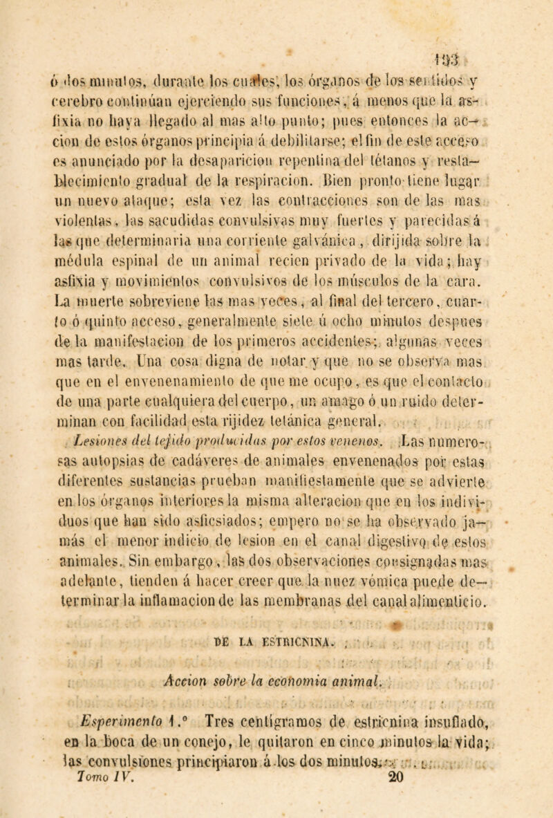 Ií}3 6 «los iniüuios, durante los ciufíes; los órganos de los sei üdos y cerebro continúan ejercieiulo sus funciones , á menos que la as¬ fixia no haya llegado al mas abo ¡)unlo; j)ues entonces la ac-^ clon de estos órganos principia cá debilitarse; elfm de este acceso es anunciado por la desaparición repentina del télanos y resla- Ldecimiento gradual de la respiración. Bien pronto tiene lugar un nuevo ataíjue; esta vez las contracciones sóndelas mas violentas, las sacudidas convulsivas muy fuertes y parecidasá lasque determinarla una corriente galvánica , dirijida sobre la médula espinal de un animal recien privado de la vida; hay asfixia y movimientos convulsivos de los músculos de la cara. muerte sobreviene las mas veces, al final del tercero, diar¬ io ó quinto acceso, generalmente siete ú ocho minutos después déla manifestación de los primeros accidenies-;: algunas veces mas tarde. Una cosa digna de notar y que no se observa mas que en el envenenamiento de qne me ocupo, es que el contacto de una parte cualquiera del cuerpo, un amago ó un ruido deter¬ minan con facilidad esta rijidez tetánica general. Lesiones del tejido producidas por estos venenos. .Las numero¬ sas autopsias de cadáveres de animales envenenados por estas diferentes sustancias prueban manifiestamente que se advierte en los órganos interiores la misma alteración que en los indivi¬ duos que han sido asficsiados; empero no'se ha observado ja¬ más el menor indicio de lesion en el canal digestivq de estos animales.. Sin embargo, las dos observaciones consignadas mas adelante, tienden á hacer creer que. la nuez vómica puede de¬ terminarla inflamación de las membranas fiel canal alimenticio. DE LA ESTRICKINA. ; ' i • ■ Acción sobre la economía animal. * Esperimento Tres centigramos de estricnina insuflado, en la boca de un conejo, le quitaron en cinco .minuto» la-vida; las convulsfoncs principiaron á los dos minuto»,-';.: lomo IV. 20 t * v; i •