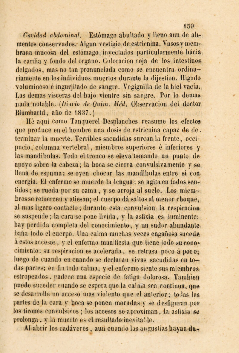 ^5í> Cavidad abdominal. Estómago abultado y lleno aun de ah- rnenlos conservados.-Algún vestigio de estricnina. Vasos y mem¬ brana mucosa del estómago inyeclados particularmente hacia la cardia y fondo del órgano. Coloración roja de los intestinos delgados, mas no tan pronunciada como se encuentra ordina¬ riamente en los individuos muertos durante la dijestion. Hígado voluminoso é ingurjitado de sangre. Vegiguilla de la hiel vacía. Las demas visceras del bajo vientre sin sangre. Por lo demas nada notable. [Diario de Quim. Méd, Observación del doctor Blumhartd, año de 1837.) lié aqui como Tanquerel Desplanches reasume los efectos que produce en el hombre una dosis de estricnina capaz de de. terminar la muerte. Terribles sacudidas surcan la frente, occi¬ pucio, columna vertebral, miembros superiores é inferiores y las mandíbulas. Todo el tronco se eleva tomando un punió de apoyo sobre la cabeza; la boca se cierra convulsivamente y se llena de espuma; se oyen chocar las mandíbulas entre sí con energía. El enfermo se muerde la lengua: se agita en todos sen¬ tidos ; se rueda por su cama , y se arroja al suelo. Los miem¬ bros se retuercen y atiesan; el cuerpo dá saltos al menor choque, al mas ligero contacto; durante esta convulsion la respiración se suspende; la cara se pone lívida, y la ashvia es inminente: hay pérdida completa del conocimiento, y un sudor abundante baila lodo el cuerpo. Una calma muchas veces engañosa sucede á estos accesos, y el enfermo manifiesta que tiene lodo sucoiio* cimiento; su res})iracion es acelerada, se retrasa poco á poco; luego de cuando en cuando se declaran vivas sacudidas en to¬ llas partes; en fin todo calma, y el enfermo siente sus miembros estropeados, j^adece una especie de fatiga dolorosa. También puede suceder cuando se espera que la calma sea continua, que se desarrolle uu acceso mas violento que el anterior; todas las parles de la cara y boca se ponen moradas y se desfiguran por ios tirones convulsivos ; los accesos se aproximan, la asfixia se prolonga, y la muerte es el resultado inevilahle. Al abrir los cadáveres, aun cuando las angustias hayan du-»