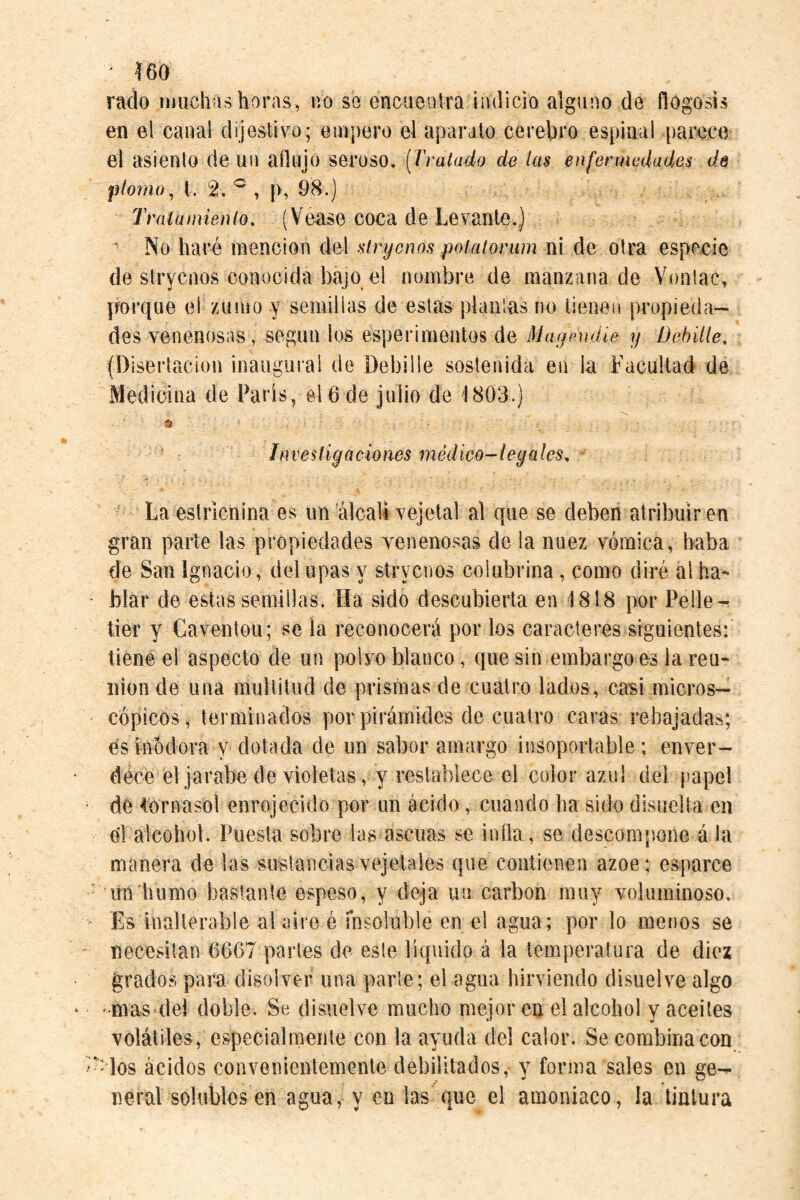 rnclo iijuchishoras, no se encuentra iiulicio alguno de flogosis en el canal clíjestivo; empero el aparato cerebi’o espinal parece el asiento de un aflujo seroso, [Tralado de Im enfermedades de piorno^ t. 2. ^ , p, 98.) Traía mien lo, (Vease coca de Levante,) ' No haré mención del slrycnos polatorum ni de otra especie de stryciios conocida bajo el nombre de manzana de Vonlac, porque el zumo y semillas de estas plañías no iienea propieda¬ des venenosas, según los esperimentos de Magendie y Dehiíle, (Disertación inaugural de Debille sostenida en la Facultad de Medicina de Paris, el 6 de julio de 1803.) ii Investigaciones médico-legales^ - - La estricnina es un álcali vejeta) al que se deben atribuir en gran parte las propiedades yenenosas de la nuez vómica, baba de San Ignacio, delupas y sírvenos colubrina, como diré al ha*- blar de estas semillas. Ha sido descubierta en 1818 por Pelle¬ tier y Gaventou; se la reconocerá por los caracteres siguientes: tiene el aspecto de un polvo blanco, que sin embargoes la reu¬ nion de una multitud de prismas de cuatro lados, casi micros¬ cópicos, terminados por pirámides de cuatro caras rebajadas; és inodora y dotada de un sabor amargo Í!]soportable; enver¬ dece el jarabe de violetas, y restablece el color azul del papel de Cornasol enrojecido por un ácido, cuando ha sido disuelta en el alcohol. Puesta sobre las ascuas se infla, se descompone á la manera de las sustanciasvejetales que contienen ázoe; esparce - un humo bastante espeso, y deja un carbon muy voluminoso,  Es inalterable alaireé fnsoluble en el agua; por lo menos se ■ necesitan 6667 partes de este líquido á la temperatura de diez grados para disolver una parle; el agua hirviendo disuelve algo '-mas del doble. Se disuelve mucho mejor en el alcohol y aceites volátiles, especialmente con la ayuda del calor. Se combina con -'los ácidos convenientemente debilitados, y forma sales en ge¬ neral solubles en agua, y en las que el amoniaco, la tintura