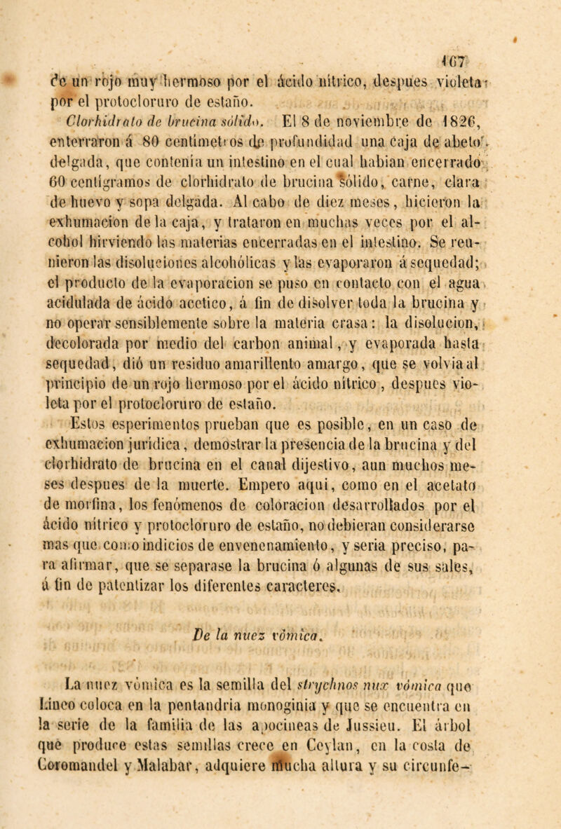 \Ú7 (’e uí> rojo muy hermoso por el ácido nítrico, después viulelat por el protocloriiro de estaño. Clorhidrato de brucina sólida). El 8 de noviembre de 1826, enterraron á 80 centímetros d.e proíiiiuiidad una Caja de abeto', delgada, que contenía un intestino en el cual habían encerrado ^ 60 centigramos de clorhidrato de brucina'lólido, carne, clara de huevo y sopa delgada. Al cabo de diez meses, hicieron la exhumación déla caja, y trataron en muchas veces por el al¬ cohol hirviendo las materias encerradas en el intestino. Se reu¬ nieron las disoluciones alcohólicas y las evaporaron á sequedad; el producto de la evaporación se puso en contacto con el agua , acidulada de ácido acético, á fin de disolver toda la brucina y no operar sensiblemente sobre la materia crasa: la disolución,, decolorada por medio del carbon animal, y evaporada hasta sequedad, dio un residuo amarillento amargo, que se volvía al principio de un rojo hermoso por el ácido nítrico , después vio¬ leta por el protocloruro de estaño. Estos esperimentos prueban que es posible, en un caso de exhumación jurídica, demostrar la presencia de la brucina y del clorhidrato de brucina en el canal dijestivo, aun muchos me¬ ses después de la muerte. Empero aqui, como en el acetato de morfina, los fenómenos de coloración desarrollados por el ácido nítrico y protocloruro de estaño, no debieran considerarse mas que como indicios de envenenamiento, y seria preciso, pa¬ ra aíirmar, que se separase la brucina ó algunas de sus sales, á fin de patentizar los diferentes caracteres. De la nuez vómica. La nuez vómica os la semilla del sírychim nux vómico que Lineo coloca en la pentandria rnonoginia y que se encuentra cu la serie de la familia de las apocineas de Jussieu. El árbol que produce estas seindlas crece en Ceylan, cu la costa de Coromandel y Malabar, adquiere líucha altura y su circunfe-