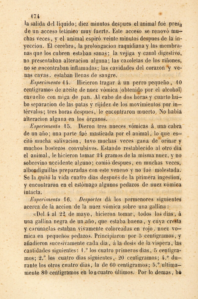 la salida del líquido; diez minutos después el animal fué presa de un acceso telánico muy fuerte. Este acceso se renovó mu¬ chas veces, y el animal espiró veinte minutos después de la in¬ yección. El cerebro, la prolongación raquidiana y las membra¬ nas que los cubren estaban sanas; la vejiga y canal digestivo, no presentaban alteración alguna; las cazoletas de los riñones, no se encontraban inflamadas; las cavidades del corazón y ve- ñas cavas, estaban llenas de sangre. Esperimento Hicieron tragar aun perro pequeño , 10 centigramos de aceite de nuez vómica (obtenido por el alcohol) envuelto con miga de pan. Al cabo de dos horas y cuarto hu¬ bo separación de las patas y rijidez de los movimientos por in¬ tervalos; tres horas después, le eiiGontraron muerto, No habia alteración alguna en los órganos. Espeñmenio 15. Dieron tres nueces vómicas á una cabra de un año; una parte fué masticada por el animal, lo que es- citó mucha salivación, tuvo muchas veces gana de orinar y muchos bostezos convulsivos. Estando restablecido al otro dia el animal, le hicieron tomar 24 gramos de la misma nuez, y no sobrevino accidente alguno; comió después, en muchas veces, albondiguillas preparadas con este veneno y no fué molestada. Se la quitó la vida cuatro dias después de la primera ingestión, y encontraron en el estómago algunos pedazos de nuez vómica intacta. Esperímenio 16. Despartes dá los pormenores siguientes acerca de la acción de la nuez vómica sobre una gallina: «Del 4 al 22 de mayo, hicieron tomar, todos los dias, á una gallina negra de un año, que estaba buena, y cuya cresta y carunaclas estaban vivamente coloreadas en rojo, nuez vó¬ mica en pequeños pedazos. Principiaron por 5 centigramos, y añadieron sucesivamente cada dia, ála dosis de la víspera, las cantidades siguientes: \° los cuatro primeros dias, 5 centigra¬ mos; 2.® los cuatro dias siguientes, 20 centigramos; 4.° du¬ rante los otros cuatro dias, la de 60 centigramos; 5.® última¬ mente 80 centigramos en los cuatro últimos. Por lo demás, ha