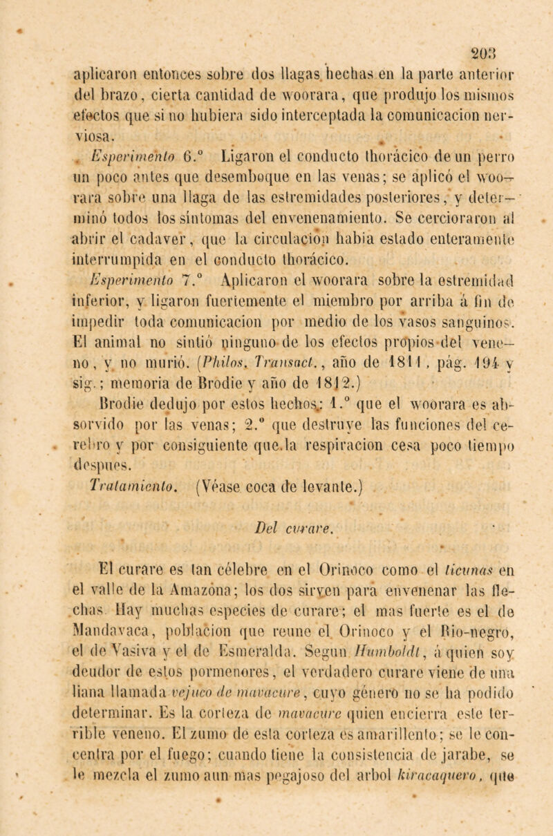 w:) aplicaron entonces sobre dos llagas, hechas en la parle anterior del brazo, cierta cantidad de woorara, que produjo los mismos efcKítos que si no hubiera sido interceptada la comunicación ner¬ viosa. . Espevlmenlo 6.® Ligaron el conducto Ihorácico de un perro un poco antes que desemboque en las venas; se aplicó el woo-- rara sobre una llaga de las estremidades posteriores, y deter¬ minó todos los síntomas del envenenamiento. Se cercioraron a! abrir el cadaver, que la circulación había estado enteramente interrumpida en el conducto tliorácico. Esperirnento 7.* Aplicaron el woorara sobre la estremidad in.ferior, y ligaron fuertemente el miembro por arriba a íin de im{)edir toda comunicación por medio de los vasos sanguinos. El animal no sintió yinguno de los efectos propios del vene¬ no, y no murió. [Philos, Transact., afio de 1811, pág. 194 y sig.; memoria de Brodie y año de 18)2.) Brodie dedujo por estos hecho;^: I.* que el woorara es ab- servido por las venas; 2.' que destruye las funciones del ce¬ rebro y por consiguiente que.la respiración cesa poco tiempo después. Tratamiento, (Véase coca de levante.) Del curare, * El curare es tan célebre en el Orinoco como el ticunas en el valle de la Amazona; los dos siryen para envenenar las He¬ chas Hay muchas especies de curare ; el mas fuerte es el de Mandavaca, población que reúne el Orinoco y el Bio-negro, el deVasiva y el de Esmeralda. Según Humboldt, á quien soy deudor de estos pormenores, el verdadero curare viene de una liana llamada vcjuco de maracure, cuyo género no se ha podido determinar. Es la corteza de mavacurc (piicn encierra este ter¬ rible veneno. El zumo de esta corteza es amarillento; se le con¬ centra por el fuego; cuando tiene la consistencia de jarabe, so le mezcla el zumo aun mas pogajoso del árbol himeaquero, (pie