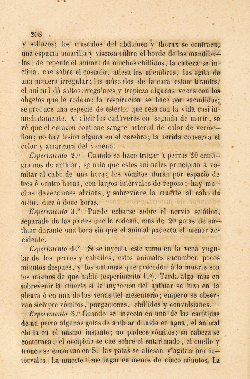 sos , y sollozos; los músculos del abdomen y thorax se contraenj una espuma amarilla y viscosa cubre el borde de las mandíbu¬ las; de repente el animal dá muclios chillidos, la cabeza se in¬ clina, cae sobre el costado , atiesa los noílembros, los agita de una manera irregular; los músculos de la cara estair tirantes; el animal dá saltos irregulares y tropieza algunas veces con lo» obgetos que le rodean ; la respiración se hace por sacudidas; se produce una especie de estertor que cesa con la vida casi in- mediatameate. Al abrirlos cadáveres en seguida de morir, se vé que el corazón contiene sangre arterial de color de verme— llon; no hay lesión alguna en el cerebro; la herida conserva el color V amargura del veneno. Esperimenlo 2.® Cuando se hace tragar á perros 20 centi¬ gramos de anlhiar, se nota que estos animales principian á vo¬ mitar al cabo de una hora;, los vómitos duran por espacio de tres ó cuatro horas, con largos intérvalos de reposo; hay mu¬ chas deyeccM)ne5 alvinas, y sobreviene la mudlde al cabo da ocho , diez ó doce horas. Esperimenlo 3.” Puede echarse sobre el nervio sciático, separado de las partes que le rodean, mas de 20 gotas de an— thiar durante una hora sin que el animal padezca el menor ac¬ cidente. Esperimenlo 4.° Si se inyecta este zumo en la vena yugu¬ lar de los perros y caballos, estos animales simumben pocos minutos después, y los síntomas que preceden á la muerte son los mismos de que hablé (esperimenlo l.°). Tarda algo mas en sobrevenir la muerte si la inyección del anthiar se hizo en la pleura ó en una de las venas del mesenlerio; empero se obser¬ van siefnpre vómitos, purgaciones, chillidos y convulsiones. Esperinienio 5.® Cuando se inyecta en una de las carótidas de un perro algunas gotas de anthiar diluido en agua, el animal chilla en el mismo instante; no padece vómitos; su cabeza se contornea, el occipicio se cae sobre el entarimado, el cuello y tronco se encorvan en S, las patas se atiesan y'agilan por in— lórvalos. La muorie tiene lugar en menos de cinco minutos. La