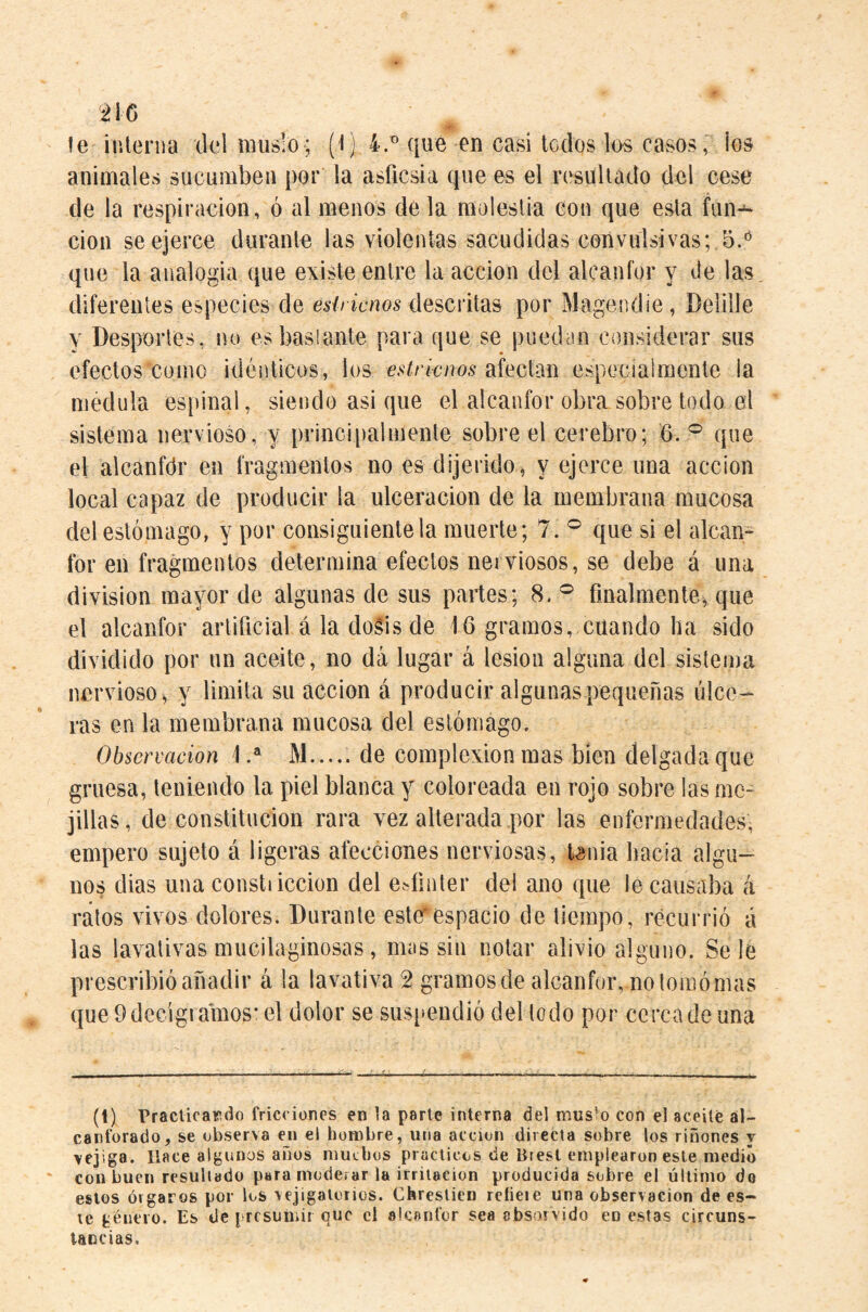 ¿IG le inleriia del muslo ; (Ij 4.^ que en casi todos los casoslos animales sucumben por la asficsia que es el resultado del cese de la respiración, ó al menos de la molestia con que esta fun-^ cion se ejerce durante las violentas sacudidas convulsivas;.5.'^ que la analogía que existe entre la acción del alcanfor y de las diferentes especies de descritas por Magendie, Delille y Desportes, no es basíante para que se puedan considerar sus efectos como idénticos, los estrirnos especialmente la médula espinal, siendo asi que el alcanfor obra sobre todo el sistema nervioso, y principalmente sobre el cerebro; 6. ^ que el alcanfdr en fragmentos no es dijerido ^ y ejerce una acción local capaz de producir la ulceración de la membrana mucosa del estómago, y por consiguiente la muerte; 7. ® que si el alean- for en fragmentos determina efectos nerviosos, se debe á una division mayor de algunas de sus partes; 8. ® finalmente^ que el alcanfor artificial á la dogis de 16 gramos, cuando ha sido dividido por un aceite, no dá lugar á lesion alguna del sistema nervioso^ y limita su acción á producir algunas pequeñas úlce¬ ras en la membrana mucosa del estómago. Observación M.de complexion mas bien delgada que gruesa, teniendo la piel blanca y coloreada en rojo sobre las me¬ jillas, de constitución rara vez alterada por las enfermedades, empero sujeto á ligeras afecciones nerviosas, tenia hacia algu¬ nos dias una constiiccion del esfínter del ano que le causaba á ralos vivos dolores. Durante ester espacio de tiempo, recurrió á las lavativas mucilaginosas, nnis sin notar alivio alguno. Se le prescribió añadir á la lavativa 2 gramos de alcanfor, no lomómas que 9 decigramos* el dolor se sus[>endió del lodo por cerca de una (1) Praclica^ído fricciones en la parte interna del mus’o con el aceité al¬ canforado, se observa ej» el hombre, una acción directa sobre los riñones y ■vejiga. Hace algunos anos niutbos prácticos de Brest emplearon este medió con buen resultado para inoderar la irritación producida sobre el último do estos órgaros por los vejigatorios. Chreslien relíete una observación de es¬ te género. Es de presumir que el alcanfor sea absorvido en estas circuns¬ tancias.