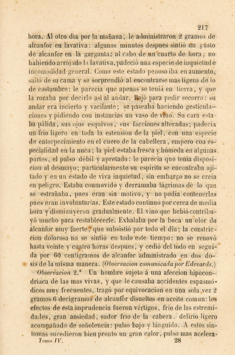 hora. Al otro día por la mañana, le adminislraron 2 gramos do alcanfor en lavativa: algunos minutos después sintió un gusto de alcanfor en la garganta; al cabo de un cuarto de hora, no habiendo arrojado la lavativa,padeció luia especie deiiiquieludé incomodidad general, (lomo este estado penoso iba en aumento, saltó de su cama y se sorprendió al encontrarse mas ligero de lo de costumbre: le parecia que apenas se tenia en tierra, y que la rozaba por decirlo asi al andar. Bajó para pedir socorro: su andar era incierto y vacilante; se paseaba haciendo gesticula¬ ciones y pidiendo con instancias un vaso devino'. Su cara esta¬ ba pálida, sus ojos es([uivos, sus facciones alteradas; padecia un frió ligero en toda la ostensión de la piel, con una esjtecie de entorpecimiento en el cuero de la cabellera, empero con es¬ pecialidad en la nuca; la piel estaba fresca y húmeda en algunas partes, el pulso débil y apretado: le parecia que tenia disposi¬ ción al desmayo; particularmente su espíritu se encontraba aji¬ lado y en un estado de viva inquietud, sin embargo no se creia en peligro. Estaba conmovido y derramaba lágrimas de lo que se estrañaba, pues eran sin motivo, y no podia contenerlas pues eran involuntarias. Este estado continuó por cerca de media hora y disminuyeron gradualmente. El vino que bebiócontribu- yó mucho para restablecerle. Exhalaba por la boca un olor de alcanfor muy fuerte,*que subsistió por todo el dia; la constric¬ ción dolorosa no se sintió en todo este tiempo: no se renovó hasta veinte y cuatro horas después, y cedió del todo en segui¬ da por 60 centigramos de alcanfor administrado en dos do¬ sis de la misma manera. {Observación comunicada por Edwards.) Observación 2.® Un hombre sujeto á una afección hipocon¬ driaca de las mas vivas, y que le causaba accidentes espasmó- dicosmuy frecuentes, tragó por equivocación en una sola vez 2 gramos 6 decigramos de alcanfor disueltos en aceite común: los efectos de esta imprudencia fueron vértigos, frió de las estremi- dades, gran ansiedad, sudor frió de la cabeza, delirio ligero acompañado de soñolencia: pulso bajo y lánguido. A estos sin¬ tonías su Pedieron bien pronto un gran calor, pulso mas acelera- lowo IV. . 28