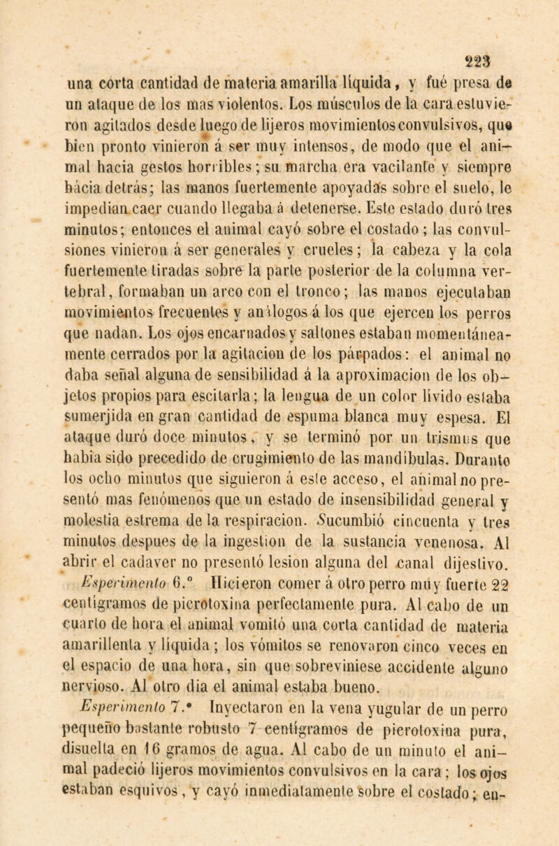 ns una corla cantidad de materia amarilla liquida, y fué presa de un ataque de los mas violentos. Los músculos de la cara estuvie¬ ron agitados desde luego de lijeros movimientos convulsivos, que bien pronto vinieron á ser muy intensos, de modo que el ani¬ mal hacia gestos horribles; su marcha era vacilante y siempre hacia detrás; las manos fuertemente apoyadífs sobro el suelo, le impedían caer cuando llegaba á detenerse. Este estado duró tres minutos; entonces el animal cayó sobre el costado; las convul¬ siones vinieron á ser generales y crueles; la cabeza y la cola fuertemente liradas sobre la parte posterior de la columna ver¬ tebral, formaban un arco con el tronco; las manos ejecutaban movimiejitos frecuentes y anílogos á los que ejercen los perros que nadan. Los ojos encarnados y saltones estaban momentánea¬ mente cerrados por la agitación de los párpados: el animal no daba señal alguna de sensibilidad á la aproximación de los ob¬ jetos propios para escilarla; la lengua de un color lívido estaba sumerjida en gran cantidad de espuma blanca muy espesa. El ataque duró doce minutos, y se terminó por un trismiis que habia sido precedido de crugimiento de las mandíbulas. Durante los ocho minutos que siguieron á este acceso, el animal no pre¬ sentó mas fenómenos que un estado de insensibilidad general y molestia estrema de la respiración. ^Sucumbió cincuenta y tres minutos después de la ingestion de la sustancia venenosa. Al abrir el cadaver no presentó lesion alguna del xianal dijestivo. Esperimento 6.° Hicieron comer á otro perro muy fuerte 22 centigramos de picrotoxina perfectamente pura. Al cabo de un cuarto de hora el animal vomitó una corta cantidad de materia amarillenta y líquida ; los vómitos se renovaron cinco veces en el espacio de una hora, sin que sobreviniese accidente alguno nervioso. Al otro dia el animal estaba bueno. Esperímenlo 7.* inyectaron en la vena yugular de un perro pequeño bastante robusto 7 centigramos de picrotoxina pura, disuelta en 16 gramos de agua. Al cabo de un minuto el ani¬ mal padeció lijeros movimientos convulsivos en la cara; los ojos estaban esquivos, y cayó inmediatamente sobre el costado; en-