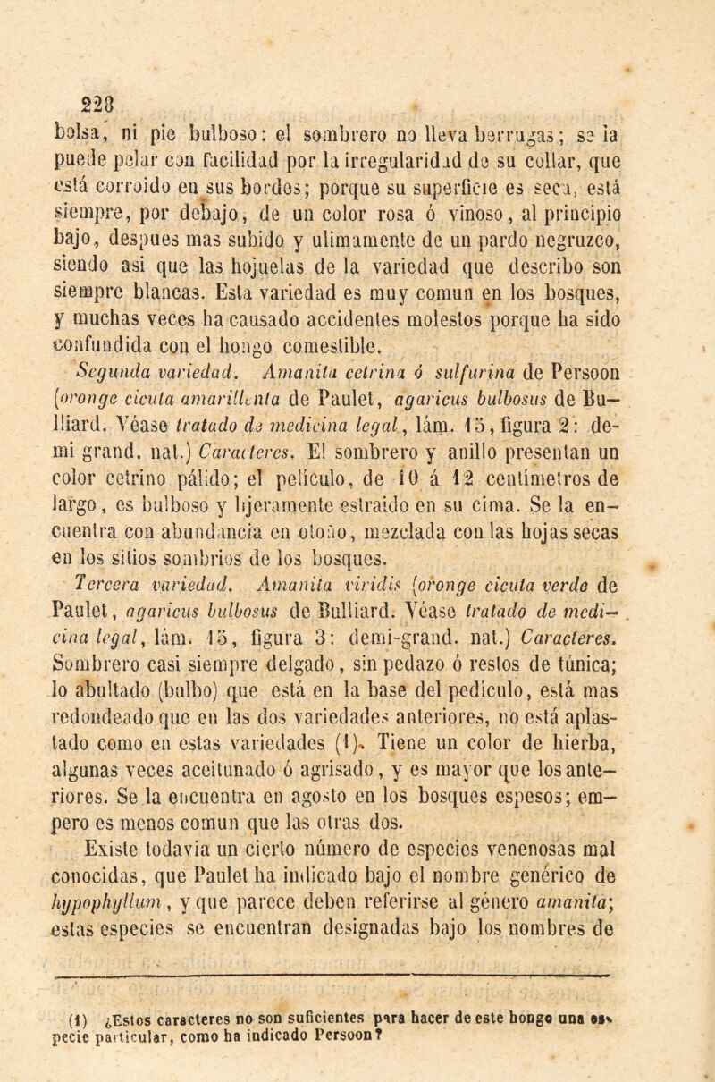 220 bolsa, ni pie bulboso: el sombrero no lleva berru^as; sola puede pelar eon facilidad por la irregularidad de su collar, que i'sik corroído en sus bordes; porque su superficie es seca, está siempre, por debajo, de un color rosa ó vinoso, al principio bajo, después mas subido y ulimaniente de un pardo negruzco, siendo asi que las hojuelas de la variedad que describo son siempre blancas. Esta variedad es muy común en los bosques, y muchas veces ha causado accidentes molestos porque ha sido confundida con el hongo comestible. Segunda variedad. Amanita eelrina ó sulfurina de Persoon [oronge cicuta amarillenta de Paulet, agaricus bulbosas de Bu— lliard. Véase tratado de medicina legal, lám. 15, figura 2: de¬ mi grand, nal.) Caracteres. E! sombrero y anillo presentan un color cetrino pálido; el peliculo, de iO á 1:2 centímetros de largo, es bulboso y bjeramente eslraido en su cima. Se la en¬ cuentra con abundancia en otoño, mezclada con las hojas secas en los sitios sombríos de ios bosques. Tercera variedad. Amanita viridis [oronge cicuta verde de Paulet, agaricus bulbosus de Bulliard. Véase tratado de medi-^ vina legal, \km. 15, figura 3: demi-grand. nat.) Caracteres. Sombrero casi siempre delgado, sin pedazo ó restos de tánica; lo abultado (bulbo) que está en la base del pedículo, está mas redondeado que en las dos variedades anteriores, no está aplas¬ tado como en estas variedades (1)^ Tiene un color de hierba, algunas veces aceitunados agrisado, y es mayor que los ante¬ riores. Se la encuentra en agosto en los bosques espesos; em¬ pero es menos común que las otras dos. Existe todavía un cierto número de especies venenosas mal conocidas, que Paulet ha indicado bajo el nombre genérico de hgpophylium, y que parece deben referirse al género amanita; estas especies se encuentran designadas bajo los nombres de (!) ¿Estos caracteres no son suficientes p‘ira hacer de este hongo ana os^ pecie particular, conoto ha indicado Persoon?