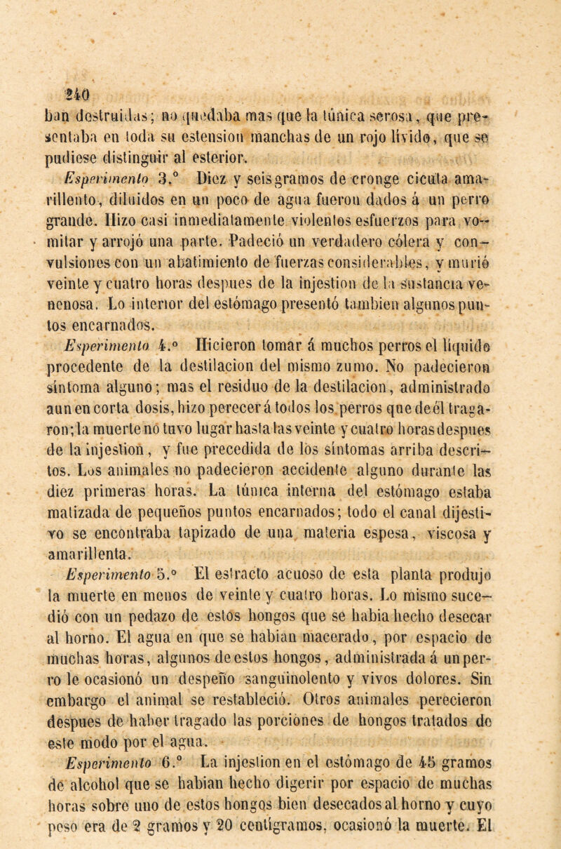 UQ ban dostruiilas; no ([nadaba mas qne la lúnica serosa, qne pre¬ sentaba en toda, sii estension manchas de un rojo lívido, que se pudiese distinguir al esterior. Esperimenio 3.° Diez y seis gramos de cronge cicuta ama¬ rillento, diluidos en un poco de agua fueron dados á un perro grande. Hizo casi inmediatamente violentos esfuerzos para vo-- • mitar y arrojó una parte. Padeció un verdadero cólera y con- Yulsionescon un abatimiento de fuerzas considerables, v murió veinte y cuatro horas después de la injestion de la sustancia ve¬ nenosa. Lo interior del estómago presentó también algunos pun¬ ios encarnados. Experimento 4.® Hicieron tomar á muchos perros el liquido procedente de la destilación del mismo zumo. No padecieron síntoma alguno; mas el residuo de la destilación, administrado aun en corta dosis, hizo perecerá todos los. perros quedeél traga¬ ron; la muerte no tuvo lugar hasta las veinte y cuatro horas después de la injestion, y fue precedida de los sintomas arriba descri¬ tos. Los animales no padecieron accidente alguno durante las diez primeras horas. La túnica interna del estómago estaba matizada de pequeños puntos encarnados; todo el canal dijesti- To se encontraba tapizado de una materia espesa, viscosa y amarillenta. Esperimento El estrado acuoso de esta planta produjo la muerte en menos de veinte y cuatro horas. Lo mismo suce¬ dió con un pedazo de estos hongos que se había hecho desecar al horno. El agua en que se habian macerado, por espacio de muchas horas, algunos de estos hongos, administrada á un per¬ ro le ocasionó un despeño sanguinolento y vivos dolores. Sin embargo el animal se restableció. Otros animales perecieron después de haber tragado las porciones de hongos tratados de este modo por el agua. Esperimenío 6.° La injestion en el estómago de 45 gramos de alcohol que se habian hecho digerir por espacio de muchas horas sobre uno de estos bongos bien desecadosal horno y cuyo