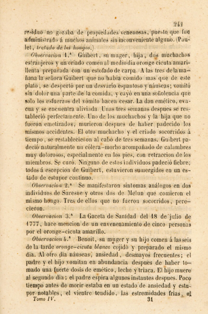 n\ r('>iJuo no gozjlm do propiedades venenosas, puesto qiie fud administradí» á nuiclios animales sin inconveniente alguno. (Pau- let, traía Jo de los hondos.) Observación 1.* Giiibort, sumuger, bija, dos muchachos eslranjeros y un criado comen al mediodía oronge cicuta amari¬ llenta preparada con un estofado de carpa. Alas tresdelama- fiana la señora Guiberl que no habia comido mas que de este pialo , se despertó por un desvarío espantoso y náuseas; vomitó sin dolor una parle de la comida, y cayó en una soñolencia que solo los esfuerzos del vómito hacen cesar. La dan emético, eva¬ cúa y se encuentra aliviada. Unas tres semanas después se res¬ tableció perfectamente. Uno de los muchachos y la hija que no fueron emelizados, murieron después de haher padecido los mismos accidentes. El otro muchacho y el criado socorridos á tiempo , se restablecieron al cabo de tres semanas. Guiberl pa¬ deció naturalmente un cólera-morbo acompañado de calambres muy dolorosos, especialmente en los pies, con retracción de los miembros. Se curó. Ninguno de estos individuos padeció fiebre; lodosa oscepcion de Guibert, estuvieron sumergidos en un es¬ tado de estupor continuo. Observación 2.*^ Se manifestaron síntomas análogos en dos individuos de Siiresne y otros dos de Melon que comieron el mismo hongo. Tres de ellos que no fueron socorridos, pere¬ cieron. Observación 3.*^ La Gacela de Sanidad del 18 de julio de 1777, hace mención de un envenenamiento de cinco personas por el oronge-cicula amarillo. Observación 4.* Benoit, su muger y su hijo comen á las seis de la tarde oronge-cicuta blanco cojidó y preparado el mismo dia. Al otro día náuseas, ansiedad, desmayos frecuentes; el padre y el hijo vomitan en abundancia después de haber to¬ mado una fuerte dosis de emético, leche y triaca. El hijo muere al segundo dia; el padre espira algunos instantes después. Poco tiempo antes de morir estaba en un estado de ansiedad y estu¬ por notables, el vientre tendido, las estremidades frías, el Tomo IV, 31