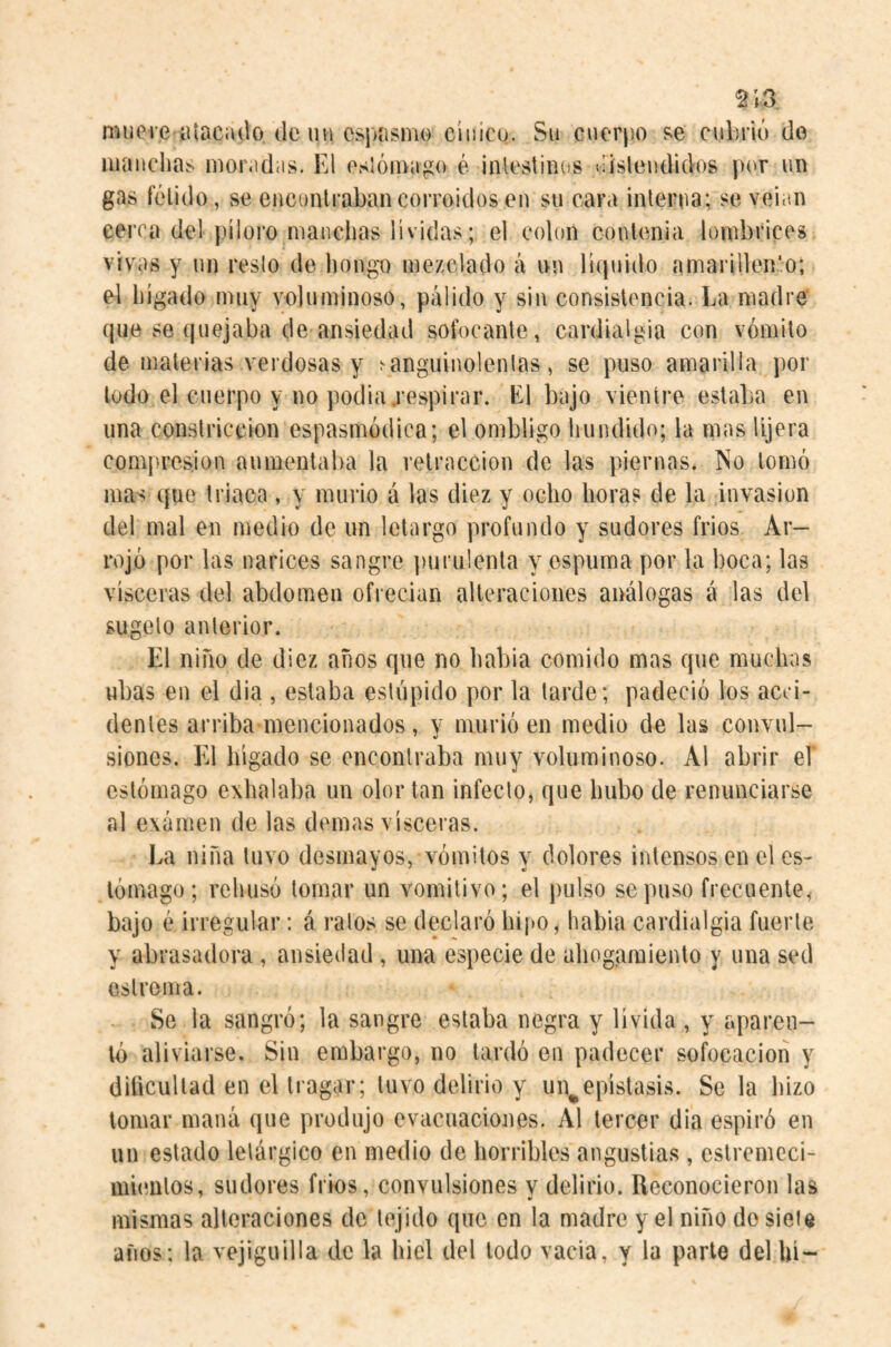 ^ ;3 muere atacado de un espasmo cínico. Su cuerpo se cubrió do gas fétido, se eucunlraban corroídos en su cara interna; se veian cerca del píloro manchas lívidas; el colon contenia lombrices vivas y un resto de Ijongo mezclado á nn rK|uido amarillen'o; el hígado muy voluminoso, pálido y sin consistencia. La madre que se (|uejaba de ansiedad sofocante, cardialgia con vómito de materias verdosas y ^anguinolentas, se puso amarilla por lodo el cuerpo y no podia,respirar. El bajo vientre estaba en una constricción espasmódica; el ombligo hundido; la mas lijera compresión aumentaba la retracción de las piernas. No tomó mas que triaca , y murió á las diez y ocho horas de la invasion del mal en medio de un letargo profundo y sudores frios Ar¬ rojó por las narices sangre purulenta y espuma por la boca; las visceras del abdomen ofrecían alicraciones análogas á las del sugelo anterior. El niño de diez años que no había comido mas que muchas ubas en el dia , estaba estúpido por la tarde; padeció los acci¬ dentes arriba mencionados , y murió en medio de las convul¬ siones, El hígado se encontraba muy voluminoso. Al abrir eí estómago exhalaba un olor tan infecto, que hubo de renunciarse al examen de las domas visceras. La niña tuvo desmayos, vómitos y dolores intensos en el es¬ tómago ; rehusó tomar un vomitivo; el pulso se puso frecuente, bajo é irregular: á ralos se declaró hipo, habia cardialgía fuerte y abrasadora, ansiedad, una especie de ahogaraiento y una sed cslroma. Se la sangró; la sangre estaba negra y lívida , y aparen¬ tó aliviarse. Sin embargo, no lardó en padecer sofocación y diílcullad en el tragar; tuvo delirio y un^epístasis. Se la hizo tomar maná que produjo evacuaciones. Al tercer dia espiró en un estado letárgico en meilio de liorribles angustias , estremeci¬ mientos, sudores frios, convulsiones v delirio. Reconocieron las mismas alteraciones de tejido que en la madre y el niño do siete años; la vejiguilla de la hiel del lodo vacia, y la parte del hí-