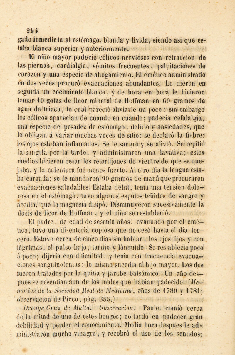 gado inmediata al estómago, blanda y lívida, siendo asi que es¬ taba blanca superior y anteriormente. ' El niño mayor padeció cólicos nerviosos con retracción de las piernas, cardialgía, vómitos frecuentes, palpitaciones de corazón y una especie de aliogamicnlo. El emético administrado en dos veces procuró evacuaciones abundantes. Le dieron en seguida un cocimiento blanco, y de hora en hora le hicieron tomar 10 gotas de licor mineral de Hoffman en 60 gramos de agua de triaca , lo cual pareció aliviarle un poco : sin embargo los cólicos aparecían de cuando en cuando; padecía cefalalgia, una especie de pesadez de estómago, delirio y ansiedades, que le obligan á variar muchas veces de sitio: se declaró la fitbre: los ojos estaban inflamados. Se le sangró y. se alivió. Se repitió la sangría por la tarde, y administraron una lavativa; estos medios hicieron cesar los retortijones de vientre de que se que¬ jaba, y la calentura fue menos fuerte. Al otro dia la lengua esta¬ ba cargada; se le mandaron 90 gramos de maná que procuraron evacuaciones saludables. Estaba débil, tenia una tension dolo- rosa en el estómago, tuvo algunos esputos teñidos de sangro y acedia, que la magnesia disipó. Disminuyeron sucesivamente la dosis de licor de Hoffman, y el niño se restableció. El padre , de edad de sesenta años, evacuado por el emé¬ tico, tuvo una disentería copiosa que no cesó hasta el dia ter¬ cero. Estuvo cerca de cinco dias sin hablar , los ojos fijos y con lágrimas, el pulso bajo, tardío y lánguido. Se restableció poco apoco; dijoria con dificultad, y tenia con frecuencia evacua¬ ciones sanguinolentas: lo mismo sucedía al hijo mayor. Los des fueron tratados por la quina y jarabe balsámico. Un año des¬ pués se resentían aun de los males que liabian padecido. (J/c— mojias de la Sociedad Jieal de ñledicina, años de 1780 y 1781; 'observación dePicco, pág. 8o5.) Oronge Cruz de Malla, Observación. Paulel comió cerca de la mitad de uno de estos hongos; no tardú en padecer gran debilidad y perder el conocimiento. Media hora después le ad¬ ministraron mucho vinagre, y recobró el uso de los sentidos;