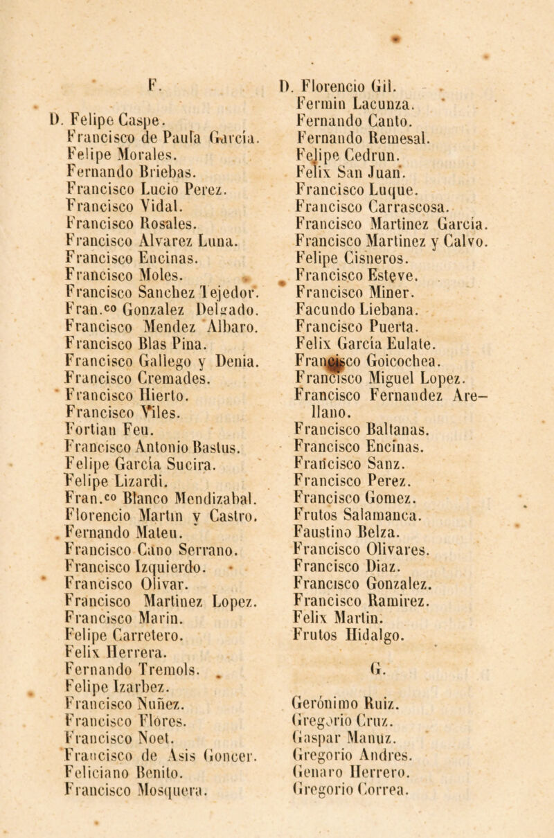 r. l). Felipe Gaspe. Francisco de PaiiFa Garcia. Felipe Morales. Fernando Briebas. Francisco Lucio Perez. F'rancisco Yidal. Francisco Rosales. Francisco Alvarez Luna. Francisco Encinas. Francisco Moles. Francisco Sanchez Tejedor. Fran.CO Gonzalez Delirado. Francisco Mendez Albaro. Francisco Bias Pina. Francisco Gallego y Denia. Francisco Cremades. ’ Francisco Ilierto. Fi •ancisco Viles. Fortian Feu. Francisco Antonio Basins. Felipe Garcia Sucira. Felipe Lizardi. Fran.CO Blanco Mendizabal. Florencio Martin y Castro. Fernando Maleu. Francisco Cano Serrano. Francisco Izquierdo. Francisco Olivar. Francisco Martinez Lopez. Francisco Marin. Felipe Carretero. Felix Herrera. Fernando Treniols. Felipe Izarbez. Francisco Nunez. Francisco F'lores. Francisco Noel. Francisco de Asis Goncer. Feliciano Benito. Francisco Mosiiuera. D. Florencio Gil. - ^ Ferniin Lacunza. Fernando Canto. Fernando Beiuesal. Felipe Cedrun. Felix San Juan. Francisco Luque. Francisco Carrascosa. Francisco Martinez Garcia. Francisco Martinez y Calvo. Felipe Cisneros. ^ Francisco Estove. Francisco Miner. Facundo Liebana. Francisco Puerta. Felix Garcia Eulate. Frai^upco Goicochea. Fran^sco Miguel Lopez. Francisco Fernandez Are¬ llano. Francisco Bal tanas. Francisco Encinas. Francisco Sanz. Francisco Perez. Francisco Gomez. Frutos Salamanca. Faustino Belza. Francisco Olivares. Francisco Diaz. Francisco Gonzalez. Francisco Ramirez. Felix Martin. Frutos Hidalgo. G. Gerónimo Ruiz. Gregorio Cruz. Gaspar Manuz. Gregorio Andres. Genaro Herrero. Gregorio Correa.