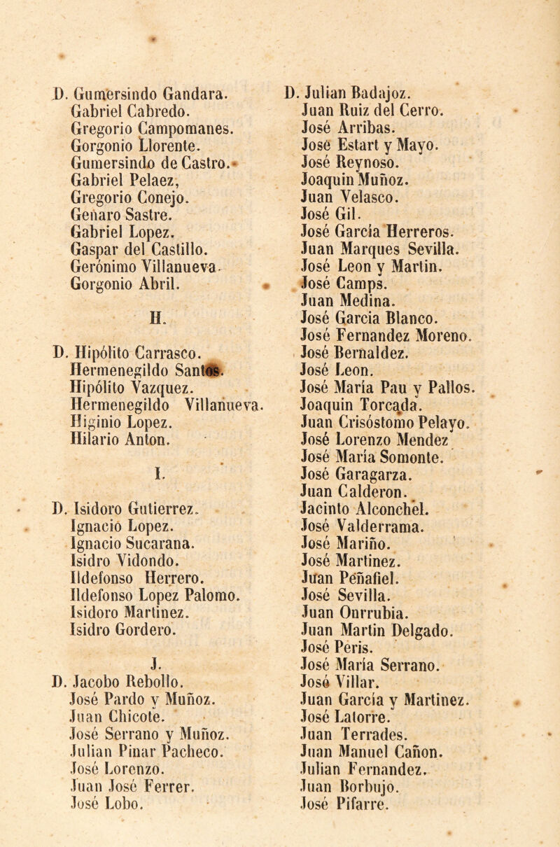 D. Gumersindo Gandara. Gabriel Cabredo. Gregorio Campomanes. Gorgonio Llórente. Gumersindo de Castro.» Gabriel Pelaez, Gregorio Conejo. Genaro Sastre. Gabriel Lopez. Gaspar del Castillo. Gerónimo Villanueva- Gorgonio Abril. H. D. Hipólito Carrasco. Hermenegildo Sant#. Hipólito Vázquez. Hermenegildo Villanueva. Higinio Lopez. Hilario Anton. I. D. Isidoro Gutierrez. Ignacio Lopez. Ignacio Sucarana. Isidro Vidondo. Ildefonso Herrero. r Ildefonso Lopez Palomo. Isidoro Martinez. Isidro Cordero. J. D. Jacobo Rebollo. José Pardo y Muñoz. Juan Chicote. José Serrano y Muñoz. Julian Pinar Pacheco. José Lorenzo. Juan José Ferrer. José Lobo. D. Julian Badajoz. Juan Ruiz del Cerro. José Arribas. José Estart y Mayo. José Reynoso. Joaquin Muñoz. Juan Velasco. José Gil. José García Herreros. Juan Marques Sevilla. José León y Martin. José Camps. Juan Medina. José Garcia Blanco. José Fernandez Moreno. > José Beríialdez. José León. José María Pau y Palios. Joaquin Torca^da. Juan Crisóstomo Pelayo. José Lorenzo Mendez José María Somonte. José Garagarza. Juan Calderon. Jacinto Alconchél. José Valderrama. José Mariño. José Martinez. Juan Péñafiel. José Sevilla. Juan Onrrubia. Juan Martin Delgado. José Peris. José 3íaría Serrano. José Villar. Juan García y Martinez. José Lalorre. Juan Terrados. Juan Manuel Cañón. Julian Fernandez. Juan Borbujo. José Pifarre.