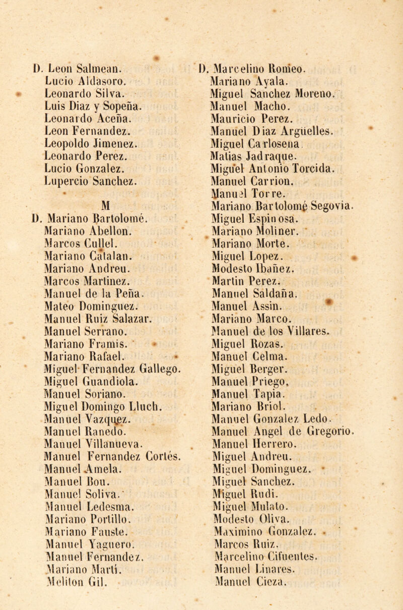D. Leon Salmean. Lucio Aldasoro. Leonardo Silva. Luis Diaz y Sopeña. Leonardo Aceña. Leon Fernandez. Leopoldo Jimenez. Leonardo Perez. Lucio Gonzalez. Lupercio Sanchez. <• M D. Mariano Bartolomé. Mariano Abellon. Marcos Gullel. Mariano Catalan. Mariano Andreu. Marcos Martinez. Manuel de la Peña. Mateo Dominguez. Manuel Ruiz Salazar. Manuel Serrano. Mariano Fra mis. ' Mariano Rafael. Miguel-Fernandez Gallego. Miguel Guandiola. Manuel Soriano. Miguel Domingo Lluch. Manuel Vazqi^z. Manuel Ranedo. Manuel Villanueva. Manuel Fernandez Cortés. Manuel Amela. Manuel Bou. Manuel Soliva.' Manuel Ledesma. Mariano Portillo. ' Mariano Faiiste. Manuel A'aguero. Manuel Fernandez. Mariano Marti. Meliton Gil. D. Marcelino Ronieo. Mariano Ayala. Miguel Sanchez Moreno. Manuel Macho. Mauricio Perez. Manuel Diaz Arguelles. Miguel Ca rlosena Matias Jad raque. Miguel Antonio Torcida. Manuel Carrion. Manuel Torre. Mariano Bartolomé Segovia. Miguel Espinosa. Mariano Moliner. ' Mariano Morte. Miguel Lopez. Modesto Ibañez. Martin Perez. Manuel Saldaña. Manuel Assin. * Mariano Marco. Manuel de los Villares. Miguel Rozas. Manuel Celma. Miguel Berger. Manuel Priego. Manuel Tapia. Mariano Briol. Manuel Gonzalez Ledo. Manuel Angel de Gregorio. Manuel Herrero. Miguel Andreu. Miguel Dominguez. • Miguel Sanchez. Miguel Rudi. Miguel Mulato. Modesto Oliva. Maximino Gonzalez. . Marcos Ruiz. Marcelino Cifuentes. Manuel Linares. Manuel Cicza.