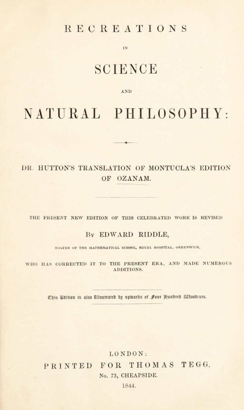 R KOREA T IONS IN SCIENCE AND NATURAL PHILOSOPHY: DR. HUTTON’S TRANSLATION OF MONTUCLA’S EDITION OF OZANAM. THE PRESENT NEW EDITION OF THIS CELEBRATED WORK IS REVISED By EDWARD RIDDLE, MASTER OF THE MATHEMATICAL SCHOOL, ROYAL HOSPITAL, GREENWICH, WHO HAS CORRECTED IT TO THE PRESENT ERA, AND MADE NUMEROUS ADDITIONS. Cljts ISUftfoti Is also IllustratetJ tp tiptoartts of Jfour ^unfireO SEiooticuts. LONDON: PRINTED FOR THOMAS TEGG, No. 73, CHEAPSIDE. 1844.