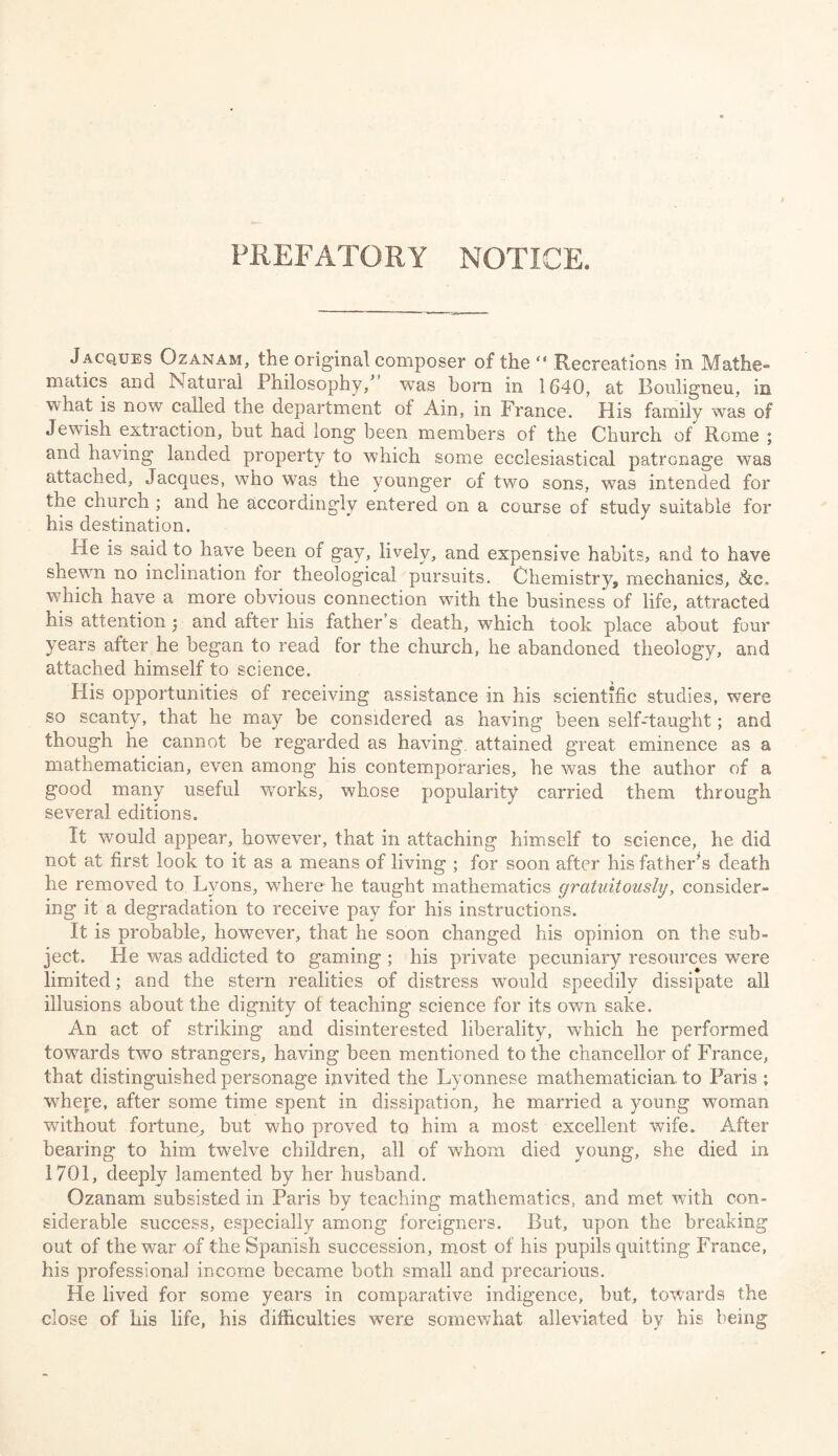 PREFATORY NOTICE. Jacques Ozanam, the original composer of the “ Recreations in Mathe¬ matics and Natural Philosophy/ was horn in 1640, at Boulignen, in what is now called the department of Ain, in France. His family was of Jewish extraction, but had long been members of the Church of Rome ; and having landed property to which some ecclesiastical patronage was attached, Jacques, who was the younger of two sons, was intended for the church ; and he accordingly entered on a course of study suitable for his destination. iie is said to have been of gay, lively, and expensive habits, and to have shewn no inclination for theological pursuits. Chemistry, mechanics, <&c„ which have a more obvious connection with the business of life, attracted his attention ; and after liis father s death, which took place about four years after he began to read for the church, he abandoned theology, and attached himself to science. His opportunities of receiving assistance in his scientific studies, were so scanty, that he may be considered as having been self-taught; and though he cannot be regarded as having, attained great eminence as a mathematician, even among his contemporaries, he was the author of a good many useful works, whose popularity carried them through several editions. It would appear, however, that in attaching himself to science, he did not at first look to it as a means of living ; for soon after his father’s death he removed to Lyons, where he taught mathematics gratuitously, consider¬ ing it a degradation to receive pay for his instructions. It is probable, however, that he soon changed his opinion on the sub¬ ject. He was addicted to gaming ; his private pecuniary resources were limited; and the stern realities of distress would speedily dissipate all illusions about the dignity of teaching science for its own sake. An act of striking and disinterested liberality, which he performed towards two strangers, having been mentioned to the chancellor of France, that distinguished personage invited the Lyonnese mathematician to Paris ; where, after some time spent in dissipation, he married a young woman without fortune, but who proved to him a most excellent wife. After bearing to him twelve children, all of whom died young, she died in 1701, deeply lamented by her husband. Ozanam subsisted in Paris by teaching mathematics, and met with con¬ siderable success, especially among foreigners. But, upon the breaking out of the war of the Spanish succession, most of his pupils quitting France, his professional income became both small and precarious. He lived for some years in comparative indigence, but, towards the close of his life, his difficulties were somewhat alleviated by his being