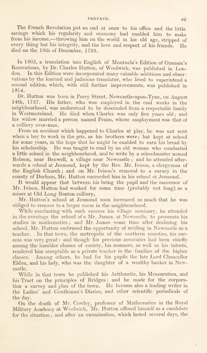 Vll The French Revolution put an end at once to his office and the little savings which his regularity and economy had enabled him to make from his income,—throwing him on the world in his old age, stripped of every thing but his integrity, and the love and respect of his friends. He died on the 18tli of December, 1799. In 1803, a translation into English of Montucla’s Edition of Ozanam’s Recreations, by Dr. Charles Hutton, of Woolwich, was published in Lon¬ don. In this Edition were incorporated many valuable additions and obser ¬ vations by the learned and judicious translator, who lived to superintend a second edition, which, with still further improvements, was published in 1814. Dr, Hutton was born in Percy Street, Newcastle-upon-Tyne, on August 14th, 1737. His father, who was employed in the coal works in the neighbourhood, was understood to be descended from a respectable family in Wrestm or eland. He died when Charles was only five years old; and his widow married a person named Fraim, whose employment was that of a colliery over-man. From an accident which happened to Charles at play, he was not sent when a boy to work in the pits, as his brothers were; but kept at school for some years, in the hope that he might be enabled to earn his bread by his scholarship. He was taught to read by an old woman who conducted a little school in the neighbourhood, and to write by a schoolmaster named Robson, near Benwell, a village near Newcastle ; and he attended after¬ wards a school at Jesmond, kept by the Rev. Mr. Ivison, a clergyman of the English Church ; and on Mr. Ivison’s removal to a curacy in the county of Durham, Mr. Hutton succeeded him in his school at Jesmond. It would appear that between his being the pupil and the successor of Mr. Ivison, Hutton had worked for some time (probably not long) as a miner at Old Long Benton colliery. Mr. Hutton’s school at Jesmond soon increased so much that he was obliged to remove to a larger room in the neighbourhood. While conducting with such success his village seminary, he attended in the evenings the school of a Mr. James, at Newcastle, to prosecute his studies in mathematics ; and Mr. James some time after declining his school, Mr. Hutton embraced the opportunity of settling in Newcastle as a teacher. In that town, the metropolis of the northern counties, his suc¬ cess was very great: and though his previous associates had been chiefly among the humbler classes of society, his manners, as well as his talents, rendered him acceptable as a private teacher in the families of the higher classes. Among others, he had for his pupils the late Lord Chancellor Eldon, and his lady, who was the daughter of a wealthy banker in New¬ castle. While in that town he published his Arithmetic, his Mensuration, and his Tract on the principles of Bridges ; and he made for the corpora¬ tion a survey and plan of the town. He became also a leading writer in the Ladies’ and Gentleman’s Diaries, and other scientific periodicals of the day. On the death of Mr. Cowley, professor of Mathematics in the Royal Military Academy at Woolwich, Mr. Hutton offered himself as a candidate for the situation; and after an examination, which lasted several days, the