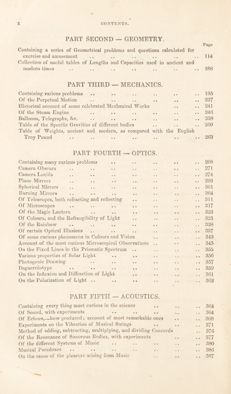 PART SECOND — GEOMETRY. Pftge Containing a series of Geometrical problems and questions calculated for exercise and amusement .. .. .. .. .. ..114 Collection of useful tables of Lengths and Capacities used in ancient and modern times .. .. .. .. .. .. . 188 PART THIRD — MECHANICS. Containing various problems Of the Perpetual Motion .. .. .. .. Historical account of some celebrated Mechanical Works Of the Steam Engine .. .. Balloons, Telegraphs, &c. .. .. .. Table of the Specific Gravities of different bodies Table of Weights, ancient and modern, as compared with the English Troy Pound .. .. .. .. .. .. 195 237 241 246 258 260 203 PART FOURTH — OPTICS Containing many curious problems Camera Obscura Camera Lucida .. .. .. . > Plane Mirrors Spherical Mirrors Burning Mirrors Of Telescopes, both refracting and reflecting Of Microscopes Of the Magic Lantern .. .. .« Of Colours, and the Refrangibility of Light . a Of the Rainbow Of certain Optical Illusions .. .. «. Of some curious phenomena in Colours and Vision Account of the most curious Microscopical Observations . On the Fixed Lines in the Prismatic Spectrum .. Various properties of Solar Light .. .. Photogenic Drawing Daguerreotype .. .. .. ,, On the Inflexion and Diffraction of Light On the Polarization of Light .. .. 268 .. 271 .. 274 .. 293 .. 301 .. 304 .. 311 .. 317 .. 323 .. 325 .. 328 .. 337 .. 343 .. 345 .. 355 .. 356 .. 357 .. 359 .. 361 .. 362 PART FIFTH — ACOUSTICS. Containing every thing most curious in the science .. .. .. 364 Of Sound, with experiments .. .. ... .. 364 Of Echoes,—how produced ; account of most remarkable ones .. .. 368 Experiments on the Vibration of Musical Strings .. .. .. 371 Method of adding, subtracting, multiplying, and dividing Concords .. 376 Of the Resonance of Sonorous Bodies, with experiments .. .. 377 Of the different Systems of Music .. .. .. .. .. 380 Musical Paradoxes .. .. .. .. ,. .. .. 380 On the cause of the pleasure arising from Music .. .. .. 387