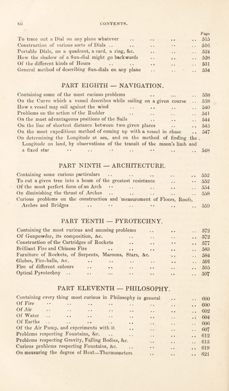 Page To trace out a Dial on any plane whatever .. .. .. .. 515 Construction of various sorts of Dials .. .. .. •• .. 516 Portable Dials, on a quadrant, a card, a ring, &c. .. .. .. 524 How the shadow of a Sun-dial might go backwards .. .. .. 528 Of the different kinds of Hours .. .. .. .. .. 531 General method of describing Sun-dials on any plane .. .. - .. 534 PART EIGHTH — NAVIGATION. Containing some of the most curious problems On the Curve which a vessel describes while sailing on a given course How a vessel may sail against the wind Problems on the action of the Rudder On the most advantageous positions of the Sails On the line of shortest distance between two given places On the most expeditious method of coming up with a vessel in chase .. On determining the Longitude at sea, and on the method of finding the Longitude on land, by observations of the transit of the moon’s limb and a fixed star 538 538 540 541 544 545 547 548 PART NINTH — ARCHITECTURE. Containing some curious particulars .. .. .. .. ., 552 To cut a given tree into a beam of the greatest resistance .. .. 552 Of the most perfect form of an Arch • • .. .. .. .. 554 On diminishing the thrust of Arches .. .. .. .. .. 558 Curious problems on the construction and measurement of Floors, Roofs, Arches and Bridges .. • • .. • • .. .. 559 PART TENTH — PYROTECHNY. Containing the most curious and amusing problems .. 572 Of Gunpowder, its composition, &c. .. 572 Construction of the Cartridges of Rockets .. 577 Brilliant Fire and Chinese Fire .. 583 Furniture of Rockets, of Serpents, Maroons, Stars, &c. .. 584 Globes, Fire-balls, &c. .. 591 Fire of different colours .. .. .. ., .. 595 Optical Pyrotechny .. 597 PART ELEVENTH — PHILOSOPHY. Containing every thing most curious in Philosophy in general Of Fire Of Air Of Water Of Earths .. .. .. .. .. Of the Air Pump, and experiments with it Problems respecting Fountains, &c. Problems respecting Gravity, Falling Bodies, &c. Curious problems respecting Fountains, &c. On measuring the degree of Heat—Thermometers 600 600 602 604 606 607 612 615 619 621