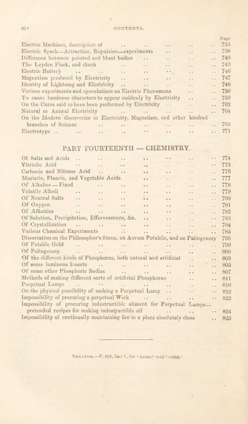 Page Electric Machines, description of • • • • 735 Electric Spark—Attraction, Repulsion—experiments • • 0 0 738 Difference between pointed and blunt bodies • . 9 • 740 The Leyden Flask, and shock • • • • 743 Electric Battery .. .. .. .. • •, . • • • 746 Magnetism produced by Electricity . • 747 Identity of Lightning and Electricity • • 748 Various experiments and speculations on Electric Phenomena • • • « 750 To cause luminous characters to appear suddenly by Electricity • • * 0 759 On the Cures said to have been performed by Electricity • • • • 762 Natural or Animal Electricity • • 0 0 764 On the Modern discoveries in Electricity, Magnetism, and other branches of Science kindred • • 0 0 766 Electrotype .. • 0 • 9 771 PART FOURTEENTH -» CHEMISTRY. Of Salts and Acids 774 Vitriolic Acid *• .. .. .. • • 775 Carbonic and Nitrous Acid .. «» . . 776 Muriatic, Fluoric, and Vegetable Acids «>. . . 777 Of Alkalies — Fixed * , 778 Volatile Alkali .. .. .. , . 779 Of Neutral Salts . * .. .. .» ,. 780 Of Oxygen .. .. .. .» .« . . 781 Of Affinities .. .. .. .. 782 Of Solution, Precipitation, Effervescence, &c. , , 783 Of Crystallization 0 • 784 Various Chemical Experiments • • 785 Dissertation on the Philosopher’s Stone, on Aurum Potabile, and on Palingenesy 796 Of Potable Gold • « 799 Of Palingenesy • « 800 Of the different kinds of Phosphorus, both natural and artificial • s 803 Of some luminous Insects 0 • 805 Of some other Phosphoric Bodies • • 807 Methods of making different sorts of artificial Phosphorus • » 811 Perpetual Lamps • • 818 On the physical possibility of making a Perpetual Lamp • 0 822 Impossibility of procuring a perpetual Wick • • 822 Impossibility of procuring indestructible aliment for Perpetual Lamps— pretended recipes for making indestructible oil « • 824 Impossibility of continually maintaining fire in a place absolutely close 825 Srraium.— P. 550, lino 7, for ‘ name,' read 1 value.’