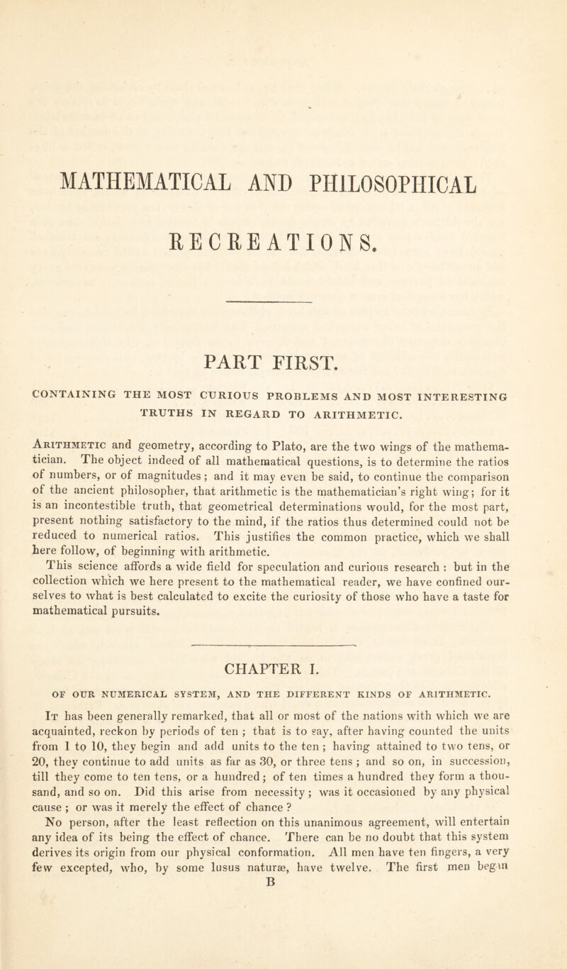 MATHEMATICAL AND PHILOSOPHICAL RECREATIONS. PART FIRST. CONTAINING THE MOST CURIOUS PROBLEMS AND MOST INTERESTING TRUTHS IN REGARD TO ARITHMETIC. Arithmetic and geometry, according to Plato, are the two wings of the mathema¬ tician. The object indeed of all mathematical questions, is to determine the ratios of numbers, or of magnitudes; and it may even be said, to continue the comparison of the ancient philosopher, that arithmetic is the mathematician’s right wing; for it is an incontestible truth, that geometrical determinations would, for the most part, present nothing satisfactory to the mind, if the ratios thus determined could not be reduced to numerical ratios. This justifies the common practice, which we shall here follow, of beginning with arithmetic. This science affords a wide field for speculation and curious research : but in the collection which we here present to the mathematical reader, we have confined our¬ selves to what is best calculated to excite the curiosity of those who have a taste for mathematical pursuits. CHAPTER I. OF OUR NUMERICAL SYSTEM, AND THE DIFFERENT KINDS OF ARITHMETIC. It has been generally remarked, that all or most of the nations with which we are acquainted, reckon by periods of ten ; that is to say, after having counted the units from 1 to 10, they begin and add units to the ten ; having attained to two tens, or 20, they continue to add units as far as 30, or three tens ; and so on, in succession, till they come to ten tens, or a hundred; of ten times a hundred they form a thou¬ sand, and so on. Did this arise from necessity ; was it occasioned by any physical cause ; or was it merely the effect of chance ? No person, after the least reflection on this unanimous agreement, will entertain any idea of its being the effect of chance. There can be no doubt that this system derives its origin from our physical conformation. All men have ten fingers, a very few excepted, who, by some lusus naturae, have twelve. The first men begin B