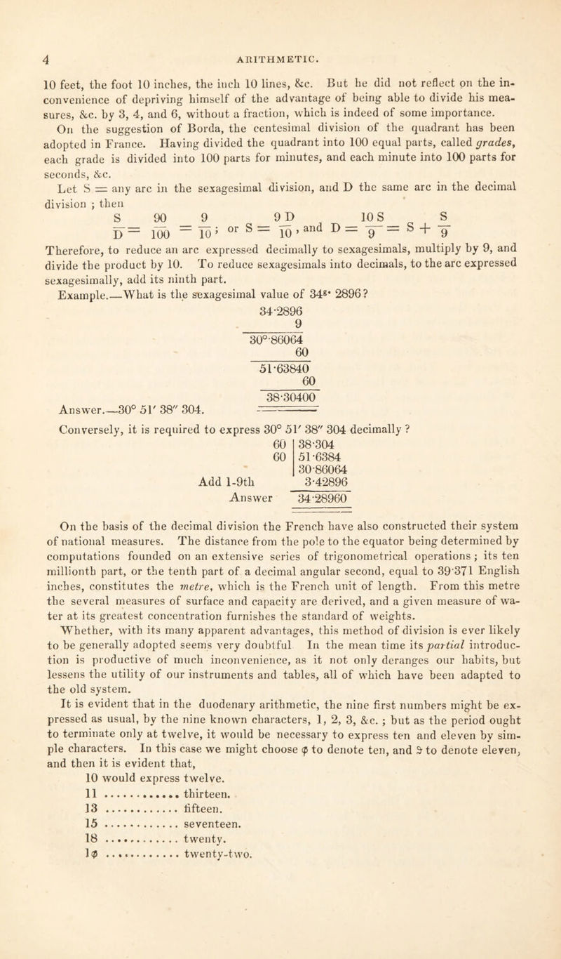 10 feet, the foot 10 inches, the inch 10 lines, &c. But he did not reflect on the in¬ convenience of depriving himself of the advantage of being able to divide his mea¬ sures, &c. by 3, 4, and 6, without a fraction, which is indeed of some importance. On the suggestion of Borda, the centesimal division of the quadrant has been adopted in France. Having divided the quadrant into 100 equal parts, called grades, each grade is divided into 100 parts for minutes, and each minute into 100 parts for seconds, &c. Let S = any arc in the sexagesimal division, and D the same arc in the decimal division ; then S 00 9 9JD 10S S_ I) — 100 — To ; or s ~ 10 ’ aTld D = 9 — S + 9 Therefore, to reduce an arc expressed decimally to sexagesimals, multiply by 9, and divide the product by 10. To reduce sexagesimals into decimals, to the arc expressed sexagesimally, add its ninth part. Example.—What is the sexagesimal value of 34g* 2896? 34-2896 9 30°-86064 60 51-63840 60 38-30400 Answer.—30° 51' 38 304. - - Conversely, it is required to express 30° 51' 38 304 decimally ? 60 38-304 60 51-6384 30 86064 Add l-9th 3-42896 Answer 34-28960 On the basis of the decimal division the French have also constructed their system of national measures. The distance from the pole to the equator being determined by computations founded on an extensive series of trigonometrical operations ; its ten millionth part, or the tenth part of a decimal angular second, equal to 39371 English inches, constitutes the metre, which is the French unit of length. From this metre the several measures of surface and capacity are derived, and a given measure of wa¬ ter at its greatest concentration furnishes the standard of weights. Whether, with its many apparent advantages, this method of division is ever likely to be generally adopted seems very doubtful In the mean time its partial introduc¬ tion is productive of much inconvenience, as it not only deranges our habits, but lessens the utility of our instruments and tables, all of which have been adapted to the old system. It is evident that in the duodenary arithmetic, the nine first numbers might be ex¬ pressed as usual, by the nine known characters, 1, 2, 3, &c. ; but as the period ought to terminate only at twelve, it would be necessary to express ten and eleven by sim¬ ple characters. In this case we might choose <p to denote ten, and 3- to denote eleven, and then it is evident that, 10 would express twelve. 11.thirteen. 13 .fifteen. 15.seventeen. 18 .twenty. 1$ ..twenty-two.