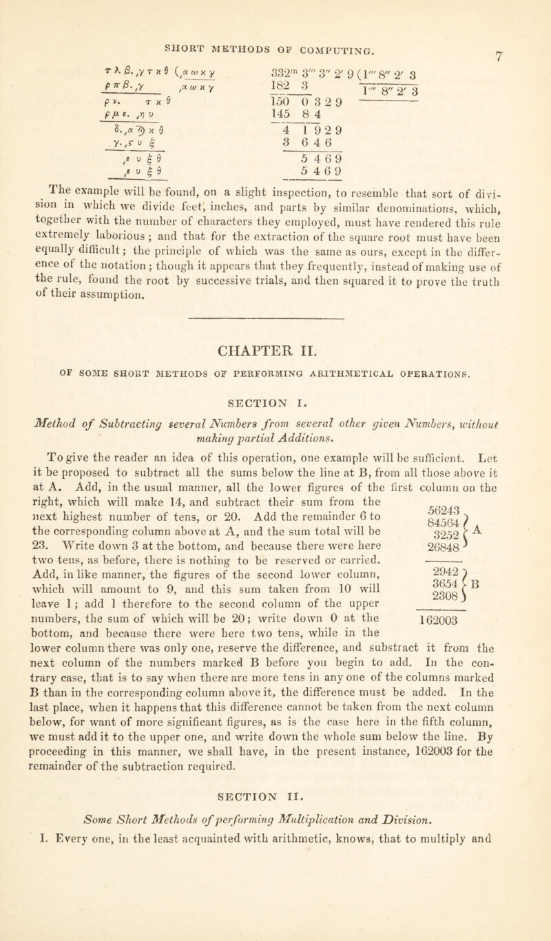 7 7 K /3. ,y T X 0 (/g tuxy 332m 3' 3 2' 9 ( V Q 2' 3 P 7i~ ty t<x w x y 182 3 i ///> o// o/ o P v. T X 0 150 0 3 2 9 pp. s. ,rj u 145 8 4 8.ya~C) x 9 4 1 929 y- /S' v £ 3 6 4 6 5 4 69 5 4 6 9 The example will be found, on a slight inspection, to resemble that sort of divi¬ sion in which we divide feet, inches, and parts by similar denominations, which, together with the number of characters they employed, must have rendered this rule extremely laborious ; and that for the extraction of the square root must have been equally difficult; the principle of which was the same as ours, except in the differ¬ ence of the notation ; though it appears that they frequently, instead of making use of the rule, found the root by successive trials, and then squared it to prove the truth of their assumption. CHAPTER II. OF SOME SHORT METHODS OF PERFORMING ARITHMETICAL OPERATIONS. SECTION I. Method of Subtracting several Numbers from several other given Numbers, without making partial Additions. To give the reader an idea of this operation, one example will be sufficient. Let it be proposed to subtract all the sums below the line at B, from all those above it at A. Add, in the usual manner, all the lower figures of the first column on the right, which will make 14, and subtract their sum from the next highest number of tens, or 20. Add the remainder 6 to the corresponding column above at A, and the sum total will be 23. Write down 3 at the bottom, and because there were here two tens, as before, there is nothing to be reserved or carried. Add, in like manner, the figures of the second lower column, which will amount to 9, and this sum taken from 10 will leave 1; add 1 therefore to the second column of the upper numbers, the sum of which will be 20; write down 0 at the bottom, and because there were here two tens, while in the lower column there was only one, reserve the difference, and substract it from the next column of the numbers marked B before you begin to add. In the con¬ trary case, that is to say when there are more tens in any one of the columns marked B than in the corresponding column above it, the difference must be added. In the last place, when it happens that this difference cannot be taken from the next column below, for want of more significant figures, as is the case here in the fifth column, we must add it to the upper one, and write down the whole sum below the line. By proceeding in this manner, we shall have, in the present instance, 162003 for the remainder of the subtraction required. SECTION II. Some Short Methods of performing Multiplication and Division. I. Every one, in the least acquainted with arithmetic, knows, that to multiply and 56243 84564 l . 3252 C A 26848 ) 2942 ) 3654 [ B 2308) 162003