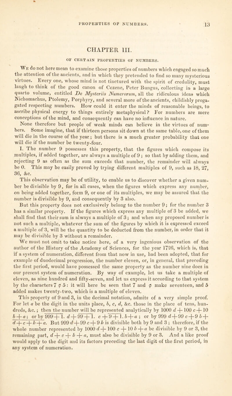 CHAPTER III. OF CERTAIN PROPERTIES OF NUMBERS. We do not here mean to examine those properties of numbers which engaged so much the attention of the ancients, and in which they pretended to find so many mysterious virtues. Every one, whose mind is not tinctured with the spirit of credulity, must laugh to think of the good canon of Cezene, Peter Bungus, collecting in a large quarto volume, entitled De My sterns Numerorum, all the ridiculous ideas which Nichomachus, Ptolemy, Porphyry, and several more of the ancients, childishly proga- gated respecting numbers. How could it enter the minds of reasonable beings, to ascribe physical energy to things entirely metaphysical? For numbers are mere conceptions of the mind, and consequently can have no influence in nature. None therefore but people of weak minds can believe in the virtues of num¬ bers. Some imagine, that if thirteen persons sit down at the same table, one of them will die in the course of the year ; but there is a much greater probability that one will die if the number be twenty-four. I. The number 9 possesses this property, that the figures which compose its multiples, if added together, are always a multiple of 9 ; so that by adding them, and rejecting 9 as often as the sum exceeds that number, the remainder will always be 0. This may be easily proved by trying different multiples of 9, such as 18, 27, 36, &c. This observation may be of utility, to enable us to discover whether a given num¬ ber be divisible by 9, for in all cases, when the figures which express any number, on being added together, form 9, or one of its multiples, we may be assured that the number is divisible by 9, and consequently by 3 also. But this property does not exclusively belong to the number 9; for the number 3 has a similar property. If the figures which express any multiple of 3 be added, we shall find that their sum is always a multiple of 3; and when any proposed number is not such a multiple, whatever the sum of the figures by which it is expressed exceed a multiple of 3, will be the quantity to be deducted from the number, in order that it may be divisible by 3 without a remainder. We must not omit to take notice here, of a very ingenious observation of the author of the History of the Academy of Sciences, for the year 1726, which is, that if a system of numeration, different from that now in use, had been adopted, that for example of duodecimal progression, the number eleven, or, in general, that preceding the first period, would have possessed the same property as the number nine does in our present system of numeration. By way of example, let us take a multiple of eleven, as nine hundred and fifty-seven, and let us express it according to that system by the characters 7 <p 5: it will here be seen that 7 and <p make seventeen, and 5 added makes twenty-two, which is a multiple of eleven. This property of 9 and 3, in the decimal notation, admits of a very simple proof. For let a be the digit in the units place, b, c, d, &c. those in the place of tens, hun¬ dreds, &c.; then the number will be represented analytically by 1000 d-\- 100 c-f-10 b-\-a', or by 999 -j- 1. d -j- 99 -j- 1 • c —j— 9 —j— 1. —j— « ; or by 999 d -j- 99 c -{- 9 b -\- dc-\-b a. But 999 <7-{-99 c -f- 9 b is divisible both by 9 and 3 ; therefore, if the whole number represented by 1000 d-\- 100 c -{- 10 b -j- a be divisible by 9 or 3, the remaining part, d-f- c -j- b -f- a, must also be divisible by 9 or 3. And a like proof would apply to the digit and its factors preceding the last digit of the first period, in any system of numeration.