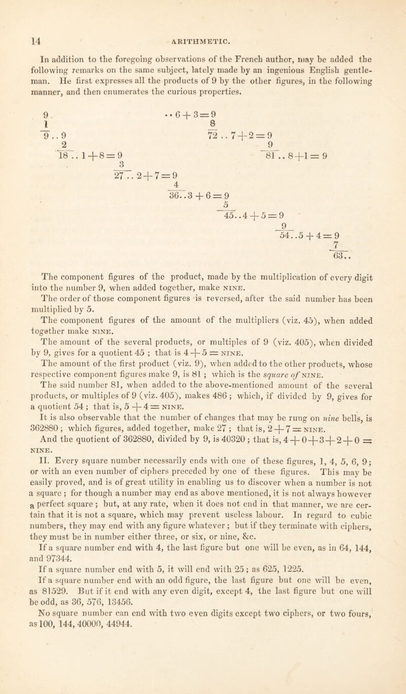 In addition to the foregoing observations of the French author, may be added the following remarks on the same subject, lately made by an ingenious English gentle¬ man. He first expresses all the products of 9 by the other figures, in the following manner, and then enumerates the curious properties. • • 6 + 3 = 9 8 72 .. 7 + 2 = 9 _9_ - 9 81.. 8+1 = 9 3 27 .. 2 + 7 = 9 4 36. .3 + 6 = 9 5 ~45. .4 + 5 = 9 9 54..5 + 4=9 7 63.. The component figures of the product, made by the multiplication of every digit into the number 9, when added together, make nine. The order of those component figures is reversed, after the said number has been multiplied by 5. The component figures of the amount of the multipliers (viz. 45), when added together make nine. The amount of the several products, or multiples of 9 (viz. 405), when divided by 9, gives for a quotient 45 ; that is 4 + 5 = nine. The amount of the first product (viz. 9), when added to the other products, whose respective component figures make 9, is 81 ; which is the square of nine. The said number 81, when added to the above-mentioned amount of the several products, or multiples of 9 (viz. 405), makes 486 ; which, if divided by 9, gives for a quotient 54 ; that is, 5 + 4 = nine. It is also observable that the number of changes that may be rung on nine bells, is 362880 ; which figures, added together, make 27 ; that is, 2 + 7 = nine. And the quotient of 362880, divided by 9, is 40320 ; that is, 4+ 0 + 3 +2 + 0 = nine. II. Every square number necessarily ends with one of these figures, 1, 4, 5, 6, 9; or with an even number of ciphers preceded by one of these figures. This may be easily proved, and is of great utility in enabling us to discover when a number is not a square ; for though a number may end as above mentioned, it is not always however a perfect square ; but, at any rate, when it does not end in that manner, we are cer¬ tain that it is not a square, which may prevent useless labour. In regard to cubic numbers, they may end with any figure whatever ; but if they terminate with ciphers, they must be in number either three, or six, or nine, &c. If a square number end with 4, the last figure but one will be even, as in 64, 144, and 97344. If a square number end with 5, it will end with 25; as 625, 1225. If a square number end with an odd figure, the last figure but one will be even, as 81529. But if it end with any even digit, except 4, the last figure but one will be odd, as 36, 576, 13456. No square number can end with two even digits except two ciphers, or two fours, as 100, 144, 40000, 44944. 9 1 9+ 9 2 18 .. 1+8 =