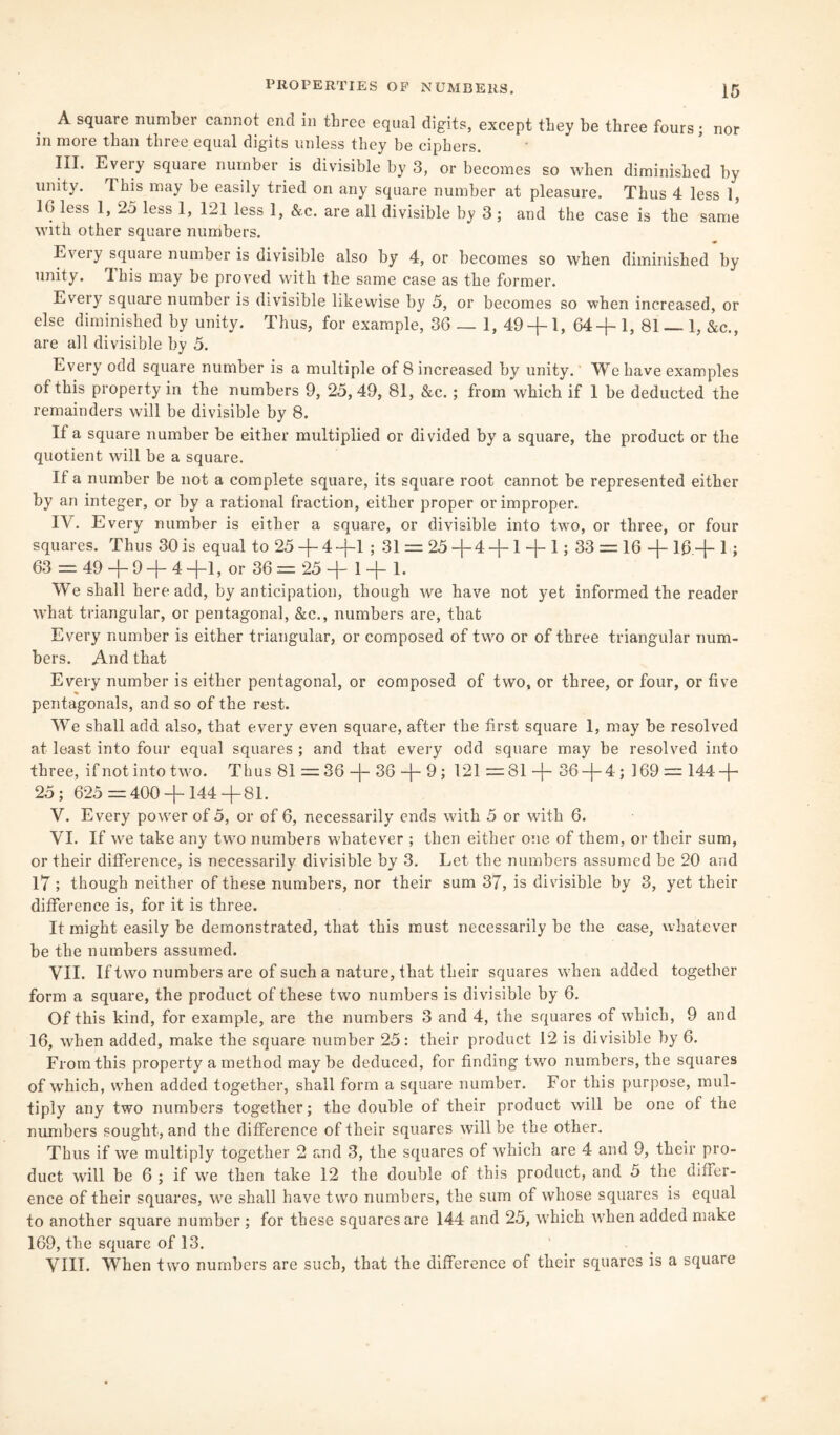 A square number cannot end in three equal digits, except they be three fours; nor in more than three equal digits unless they be ciphers. III. Eveiy square number is divisible by 3, or becomes so when diminished by unity. This may be easily tried on any square number at pleasure. Thus 4 less 1, 10 less 1, 2o less 1, 121 less 1, &,c. are all divisible by 3 ; and the case is the same with other square numbers. Eveiy square number is divisible also by 4, or becomes so when diminished by unity. This may be proved with the same case as the former. Eveiy square number is divisible likewise by 5, or becomes so when increased, or else diminished by unity. Thus, for example, 36 — 1, 49 + 1, 64+ 1, 81 — 1, &c., are all divisible by 5. Every odd square number is a multiple of 8 increased by unity.' We have examples of this property in the numbers 9, 25, 49, 81, &c.; from which if 1 be deducted the remainders will be divisible by 8. It a square number be either multiplied or divided by a square, the product or the quotient will be a square. If a number be not a complete square, its square root cannot be represented either by an integer, or by a rational fraction, either proper or improper. IV. Every number is either a square, or divisible into two, or three, or four squares. Thus 30 is equal to 25 + 4+1 ; 31 = 25 +4 +1 + 1; 33 = 16 + 16 + 1 ; 63 = 49 + 9 + 4 +1, or 36 = 25 + 1 + 1. We shall here add, by anticipation, though we have not yet informed the reader what triangular, or pentagonal, &c., numbers are, that Every number is either triangular, or composed of two or of three triangular num¬ bers. And that Every number is either pentagonal, or composed of two, or three, or four, or five pentagonals, and so of the rest. We shall add also, that every even square, after the first square 1, may be resolved at least into four equal squares ; and that every odd square may be resolved into three, if not into two. Thus 81 — 36 + 36 + 9; 121 =81 + 36 + 4; 169 = 144 + 25; 625=400 + 144+81. V. Every power of 5, or of 6, necessarily ends with 5 or with 6. VI. If we take any two numbers whatever ; then either one of them, or their sum, or their difference, is necessarily divisible by 3. Let the numbers assumed be 20 and 17; though neither of these numbers, nor their sum 37, is divisible by 3, yet their difference is, for it is three. It might easily be demonstrated, that this must necessarily be the case, whatever be the numbers assumed. VII. If two numbers are of such a nature, that their squares when added together form a square, the product of these two numbers is divisible by 6. Of this kind, for example, are the numbers 3 and 4, the squares of which, 9 and 16, when added, make the square number 25: their product 12 is divisible by 6. From this property a method may be deduced, for finding twro numbers, the squares of which, when added together, shall form a square number. For this purpose, mul¬ tiply any two numbers together; the double of their product will be one of the numbers sought, and the difference of their squares will be the other. Thus if we multiply together 2 and 3, the squares of which are 4 and 9, their pro¬ duct will be 6 ; if we then take 12 the double of this product, and 5 the differ¬ ence of their squares, we shall have two numbers, the sum of whose squares is equal to another square number ; for these squares are 144 and 25, which when added make 169, the square of 13. VIII. When two numbers are such, that the difference of their squares is a square