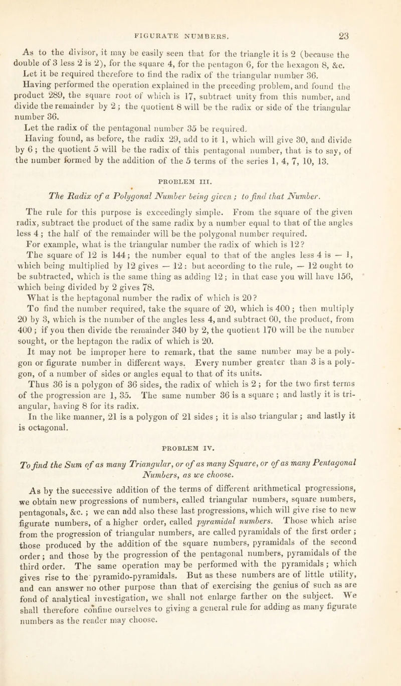 As to the divisor, it may be easily seen that for the triangle it is 2 (because the double of 3 less 2 is 2), for the square 4, for the pentagon 6, for the hexagon 8, &c. Let it be required therefore to find the radix of the triangular number 36. Having performed the operation explained in the preceding problem, and found the product 289, the square root of which is 17, subtract unity from this number, and divide the remainder by 2 ; the quotient 8 will be the radix or side of the triangular number 36. Let the radix of the pentagonal number 35 be required.. Having found, as before, the radix 29, add to it 1, which will give 30, and divide by 6 ; the quotient 5 will be the radix of this pentagonal number, that is to say, of the number formed by the addition of the 5 terms of the series 1, 4, 7, 10, 13. PROBLEM III. The Radix of a Polygonal Number being given ; to find that Number. The rule for this purpose is exceedingly simple. From the square of the given radix, subtract the product of the same radix by a number equal to that of the angles less 4 ; the half of the remainder will be the polygonal number required. For example, what is the triangular number the radix of which is 12? The square of 12 is 144; the number equal to that of the angles less 4 is — i, which being multiplied by 12 gives — 12: but according to the rule, — 12 ought to be subtracted, which is the same thing as adding 12; in that case you will have 156, which being divided by 2 gives 78. What is the heptagonal number the radix of which is 20? To find the number required, take the square of 20, which is 400 ; then multiply 20 by 3, which is the number of the angles less 4, and subtract 60, the product, from 400 ; if you then divide the remainder 340 by 2, the quotient 170 will be the number sought, or the heptagon the radix of which is 20. It may not be improper here to remark, that the same number may be a poly¬ gon or figurate number in different ways. Every number greater than 3 is a poly¬ gon, of a number of sides or angles equal to that of its units. Thus 36 is a polygon of 36 sides, the radix of which is 2 ; for the two first terms of the progression are 1, 35. The same number 36 is a square ; and lastly it is tri¬ angular, having 8 for its radix. In the like manner, 21 is a polygon of 21 sides ; it is also triangular; and lastly it is octagonal. PROBLEM IV. To find the Sum o f as many Triangular, or of as many Square, or of as many Pentagonal Numbers, as we choose. As by the successive addition of the terms of different arithmetical progressions, we obtain new progressions of numbers, called triangular numbers, square numbers, pentagonals, &c. ; we can add also these last progressions, which will give rise to new figurate numbers, of a higher order, called pyramidal numbers. Those which arise from the progression of triangular numbers, are called pyramidals of the first order; those produced by the addition of the square numbers, pyramidals of the second order; and those by the progression of the pentagonal numbers, pyramidals of the third order. The same operation may be performed with the pyramidals ; which gives rise to the pyramido-pyramidals. But as these numbers are of little utility, and can answer no other purpose than that of exercising the genius of such as ai e fond of analytical investigation, we shall not enlarge farther on the subject. We shall therefore confine ourselves to giving a general rule for adding as many figurate numbers as the reader may choose.