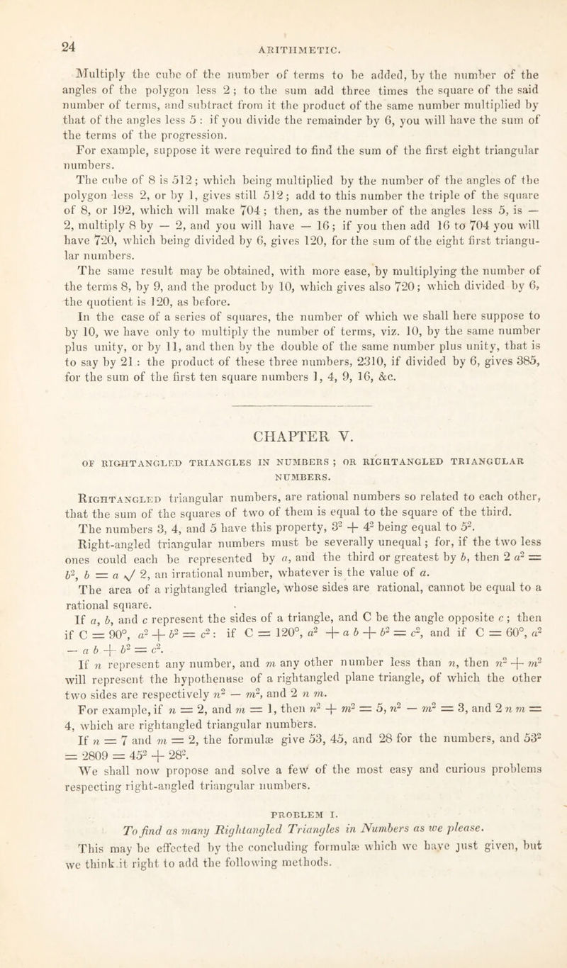 ARITHMETIC. Multiply the cube of the number of terms to be added, by the number of the angles of the polygon less 2 ; to the sum add three times the square of the said number of terms, and subtract from it the product of the same number multiplied by that of the angles less 5 : if you divide the remainder by 6, you will have the sum of the terms of the progression. For example, suppose it were required to find the sum of the first eight triangular numbers. The cube of 8 is 512; which being multiplied by the number of the angles of the polygon less 2, or by 1, gives still 512; add to this number the triple of the square of 8, or 192, which wall make 704 ; then, as the number of the angles less 5, is — 2, multiply 8 by — 2, and you will have — 16; if you then add 16 to 704 you will have 720, which being divided by 6, gives 120, for the sum of the eight first triangu¬ lar numbers. The same result may be obtained, with more ease, by multiplying the number of the terms 8, by 9, and the product by 10, which gives also 720; which divided by 6, the quotient is 120, as before. In the case of a series of squares, the number of which we shall here suppose to by 10, we have only to multiply the number of terms, viz. 10, by the same number plus unity, or by 11, and then by the double of the same number plus unity, that is to say by 21 : the product of these three numbers, 2310, if divided by 6, gives 385, for the sum of the first ten square numbers 1, 4, 9, 16, &c. CHAPTER Y. OF RIGHT ANGLED TRIANGLES IN NUMBERS ; OR RIGHTANGLED TRIANGULAR NUMBERS. Rightangled triangular numbers, are rational numbers so related to each other, that the sum of the squares of two of them is equal to the square of the third. The numbers 3, 4, and 5 have this property, 32 + 42 being equal to 52. Right-angled triangular numbers must be severally unequal; for, if the two less ones could each be represented by a, and the third or greatest by b, then 2 a2 = b2, b — a ^ 2, an irrational number, whatever is the value of a. The area of a rightangled triangle, whose sides are rational, cannot be equal to a rational square. If a, b, and c represent the sides of a triangle, and C be the angle opposite c; then if Q — 90°, a2 -j- b2 = c2 : if C = 120°, a2 a b -f- b2 = c2, and if C = 60°, a2 — a b -f- b2 — c2. If n represent any number, and m any other number less than n, then n2 -f- m2 will represent the hypothenuse of a rightangled plane triangle, of which the other two sides are respectively n2 — m2, and 2 n m. For example,if n = 2, and m — 1, then n2 -fi m2 — 5, n2 — m2 = 3, and 2 nm = 4, which are rightangled triangular numbers. If n — 7 and m = 2, the formulae give 53, 45, and 28 for the numbers, and 532 =: 2809 = 452 + 282. We shall now propose and solve a few of the most easy and curious problems respecting right-angled triangular numbers. PROBLEM I. To find as many Rightangled Triangles in Numbers as we please. This may be effected by the concluding formulae which we have just given, but we think it right to add the following methods.