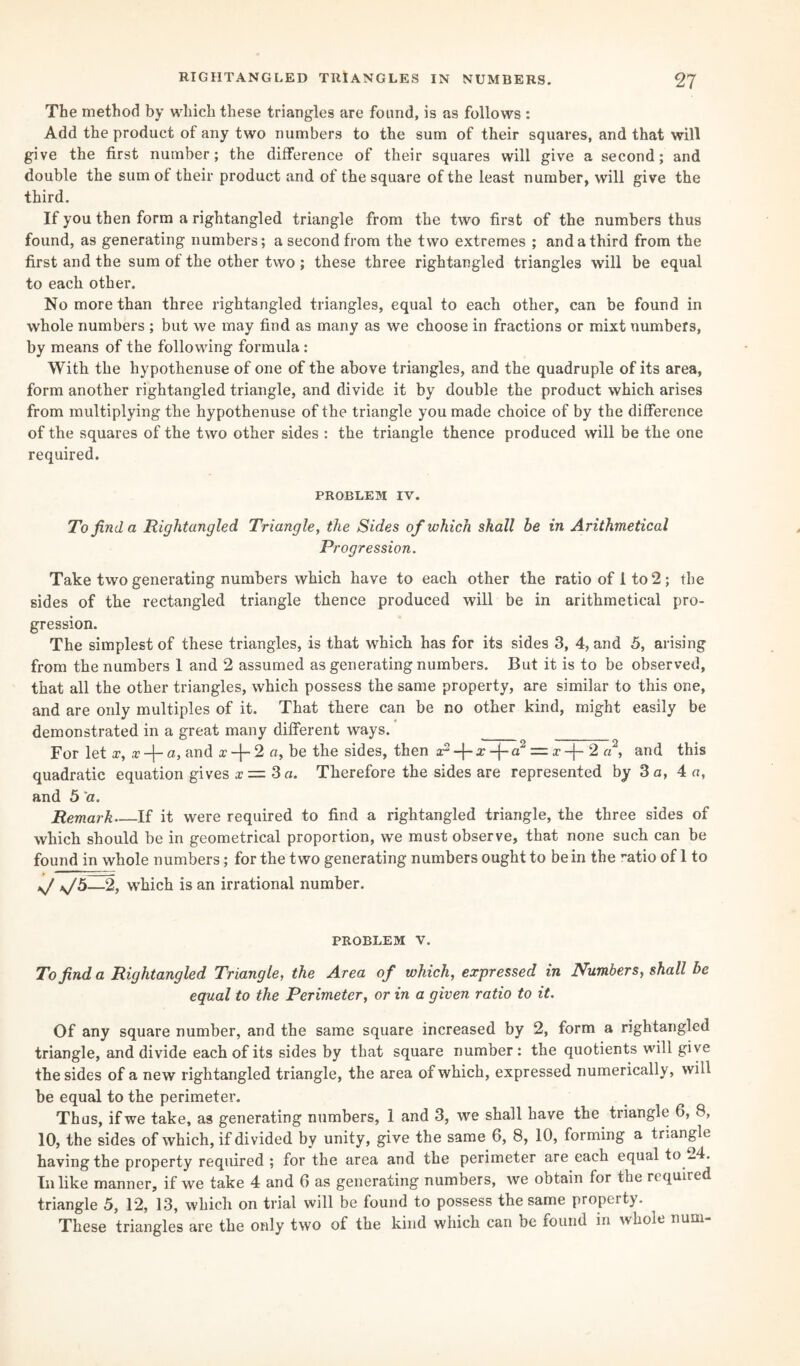 The method by which these triangles are found, is as follows : Add the product of any two numbers to the sum of their squares, and that will give the first number; the difference of their squares will give a second; and double the sum of their product and of the square of the least number, will give the third. If you then form a rightangled triangle from the two first of the numbers thus found, as generating numbers; a second from the two extremes ; and a third from the first and the sum of the other two; these three rightangled triangles will be equal to each other. No more than three rightangled triangles, equal to each other, can be found in whole numbers ; but we may find as many as we choose in fractions or mixt numbers, by means of the following formula : With the hypothenuse of one of the above triangles, and the quadruple of its area, form another rightangled triangle, and divide it by double the product which arises from multiplying the hypothenuse of the triangle you made choice of by the difference of the squares of the two other sides : the triangle thence produced will be the one required. PROBLEM IV. To find a Rightangled Triangle, the Sides of which shall be in Arithmetical Progression. Take two generating numbers which have to each other the ratio of 1 to 2; the sides of the rectangled triangle thence produced will be in arithmetical pro¬ gression. The simplest of these triangles, is that which has for its sides 3, 4, and 5, arising from the numbers 1 and 2 assumed as generating numbers. But it is to be observed, that all the other triangles, which possess the same property, are similar to this one, and are only multiples of it. That there can be no other kind, might easily be demonstrated in a great many different ways. _ _ For let x, x-f-a, and x-\-2 a, be the sides, then ar3a:-j-a2 = x-}- 2 a2, and this quadratic equation gives x = 3 a. Therefore the sides are represented by 3 a, 4 «, and 5 'a. Remark_If it were required to find a rightangled triangle, the three sides of which should be in geometrical proportion, we must observe, that none such can be found in whole numbers; for the two generating numbers ought to be in the '•atio of 1 to —2, which is an irrational number. problem v. To find a Rightangled Triangle, the Area of which, expressed in Numbers, shall be equal to the Perimeter, or in a given ratio to it. Of any square number, and the same square increased by 2, form a rightangled triangle, and divide each of its sides by that square number : the quotients will give the sides of a new rightangled triangle, the area of which, expressed numerically, will be equal to the perimeter. Thus, if we take, as generating numbers, 1 and 3, we shall have the triangle 6, 8, 10, the sides of which, if divided by unity, give the same 6, 8, 10, forming a triangle having the property required ; for the area and the perimeter are each equal to -4. In like manner, if we take 4 and 6 as generating numbers, we obtain for the required triangle 5, 12, 13, which on trial will be found to possess the same property. These triangles are the only two of the kind which can be found in whole num