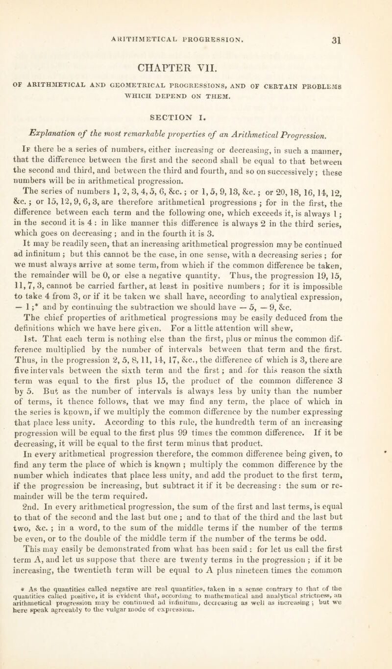 CHAPTER VII. OF ARITHMETICAL AND GEOMETRICAL PROGRESSIONS, AND OF CERTAIN PROBLEMS WHICH DEPEND ON THEM. SECTION I. Explanation of the most remarkable properties of an Arithmetical Progression. If there be a series of numbers, either increasing or decreasing, in such a manner, that the difference between the first and the second shall be equal to that between the second and third, and between the third and fourth, and so on successively; these numbers will be in arithmetical progression. The series of numbers 1, 2, 3, 4,5, 6, &c.; or 1,5, 9, 13, &c.; or 20, 18, 16,14, 12, &c.; or 13,12, 9, 6, 3, are therefore arithmetical progressions; for in the first, the difference between each term and the following one, which exceeds it, is always l; in the second it is 4: in like manner this difference is always 2 in the third series, which goes on decreasing ; and in the fourth it is 3. It may be readily seen, that an increasing arithmetical progression maybe continued ad infinitum ; but this cannot be the case, in one sense, with a decreasing series ; for we must always arrive at some term, from which if the common difference be taken, the remainder will be 0, or else a negative quantity. Thus, the progression 19, 13, 11, 7, 3, cannot be carried farther, at least in positive numbers ; for it is impossible to take 4 from 3, or if it be taken we shall have, according to analytical expression, — 1 ;* and by continuing the subtraction we should have — 3, — 9, &c. The chief properties of arithmetical progressions may be easily deduced from the definitions which we have here given. For a little attention will shew, 1st. That each term is nothing else than the first, plus or minus the common dif¬ ference multiplied by the number of intervals between that term and the first. Thus, in the progression 2, 3, 8, 11, 14, 17, &c., the difference of which is 3, there are five intervals between the sixth term and the first; and for this reason the sixth term was equal to the first plus 15, the product of the common difference 3 by 5. But as the number of intervals is always less by unity than the number of terms, it thence follows, that we may find any term, the place of which in the series is known, if we multiply the common difference by the number expressing that place less unity. According to this rule, the hundredth term of an increasing progression will be equal to the first plus 99 times the common difference. If it be decreasing, it will be equal to the first term minus that product. In every arithmetical progression therefore, the common difference being given, to find any term the place of which is known ; multiply the common difference by the number which indicates that place less unity, and add the product to the first term, if the progression be increasing, but subtract it if it be decreasing: the sum or re¬ mainder will be the term required. 2nd. In every arithmetical progression, the sum of the first and last terms, is equal to that of the second and the last but one ; and to that of the third and the last but two, &c. ; in a word, to the sum of the middle terms if the number of the terms be even, or to the double of the middle term if the number of the terms be odd. This may easily be demonstrated from what has been said : for let us call the first term A, and let us suppose that there are twenty terms in the progression ; if it be increasing, the twentieth term will be equal to A plus nineteen times the common * As the quantities called negative are real quantities, taken in a sense contrary to that of the quantities called positive, it is evident that, according to mathematical and analytical strictness, an arithmetical progression may be continued ad infinitum, decreasing as well as increasing ; but we here speak agreeably to the vulgar mode of expression.