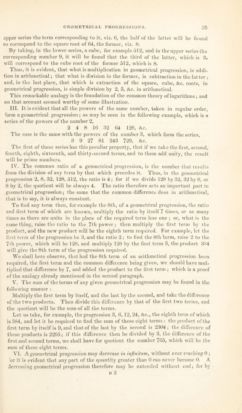 upper series the term corresponding to it, viz. 6, the half of the latter will be found to correspond to the square root of 64, the former, viz. 8. By taking, in the lower series, a cube, for example 512, and in the upper series the corresponding number 9, it will be found that the third of the latter, which is 3, will correspond to the cube root of the former 512, which is 8. Thus, it is evident, that what is multiplication in geometrical progression, is addi¬ tion in arithmetical; that what is division in the former, is subtraction in the latter ; and, in the last place, that which is extraction of the square, cube, &c. roots, in geometrical progression, is simple division by 2, 3, &c. in arithmetical. This remarkable analogy is the foundation of the common theory of logarithms; and on that account seemed worthy of some illustration. III. It is evident that all the powers of the same number, taken in regular order, form a geometrical progression ; as may be seen in the following example, which is a series of the powers of the number 2, 2 4 8 16 32 64 128, &c. The case is the same with the powers of the number 3, which form the series, 3 9 27 81 243 729, &c. The first of these series has this peculiar property, that if we take the first, second, fourth, eighth, sixteenth, and thirty-second terms, and to them add unity, the result will be prime numbers. IV. The common ratio of a geometrical progression, is the number that results from the division of any term by that which precedes it. Thus, in the geometrical progression 2, 8, 32, 128, 512, the ratio is 4; for if we divide 128 by 32, 32 by 8, or 8 by 2, the quotient will be always 4. The ratio therefore acts an important part in geometrical progression; the same that the common difference does in arithmetical, that is to say, it is always constant. To find any term then, for example the 8th, of a geometrical progression, the ratio and first term of which are known, multiply the ratio by itself 7 times, or as many times as there are units in the place of the required term less one ; or, what is the same thing, raise the ratio to the 7th power; then multiply the first term by the product, and the new product will be the eighth term required. For example, let the first term of the progression be 3, and the ratio 2 ; to find the 8th term, raise 2 to the 7th power, which will be 128, and multiply 128 by the first term 3, the product 384 will give the 8th term of the progression required. We shall here observe, that had the 8th term of an arithmetical progression been required, the first term and the common difference being given, we should have mul¬ tiplied that difference by 7, and added the product to the first term ; which is a proof of the analogy already mentioned in the second paragraph. V. The sum of the terms of any given geometrical progression may be found in the following manner : Multiply the first term by itself, and the last by the second, and take the difference of the two products. Then divide this difference by that of the first two terms, and the quotient will be the sum of all the terms. Let us take, for example, the progression 3, 6,12, 24, &c., the eighth term of which is 384, and let it be required to find the sum of these eight terms : the product ofthe first term by itself is 9, and that of the last by the second is 2304 ; the difference of these products is 2295; if this difference then be divided by 3, the difference of the first and second terms, we shall have for quotient the number 765, which will be the sum of these eight terms. VI. A geometrical progression may decrease in infinitum, without ever reaching 0 ; 'or it is evident that any part of the quantity greater than 0 can never become 0. A decreasing geometrical progression therefore may be extended without end; for by d 2