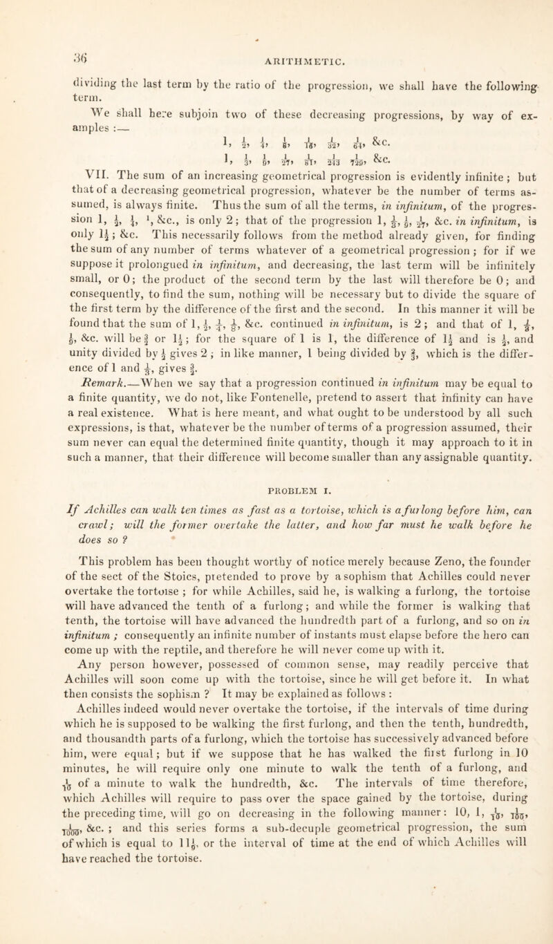 3(5 ARITHMETIC. dividing the last term by the ratio of the progression, vve shall have the following term. We shall here subjoin two of these decreasing progressions, by way of ex¬ amples : — 1 I 1 1 I J_ 1 R, r 2> B> Ig> 32> 63> 1 1 I 1 1 I 1 Srn J> 3’ 9’ 27> ST> 213 720» VII. The sum of an increasing geometrical progression is evidently infinite; but that of a decreasing geometrical progression, whatever be the number of terms as¬ sumed, is always finite. Thus the sum of all the terms, in infinitum, of the progres- sion 1, i, l i, &c., is only 2; that of the progression 1, i, i, &c. in infinitum, is only ; &c. This necessarily follows from the method already given, for finding the sum of any number of terms whatever of a geometrical progression ; for if we suppose it prolongued in infinitum, and decreasing, the last term will be infinitely small, or 0; the product of the second term by the last will therefore be 0; and consequently, to find the sum, nothing will be necessary but to divide the square of the first term by the difference of the first and the second. In this manner it will be found that the sum of 1,|, &c. continued in infinitum, is 2; and that of 1, ^, §, &c. will be § or 1± ; for the square of 1 is 1, the difference of 1* and is \, and unity divided by ^ gives 2 ; in like manner, 1 being divided by §, which is the differ¬ ence of I and gives 3. Remark.—When we say that a progression continued in infinitum may be equal to a finite quantity, we do not, like Fontenelle, pretend to assert that infinity can have a real existence. What is here meant, and what ought to be understood by all such expressions, is that, whatever be the number of terms of a progression assumed, their sum never can equal the determined finite quantity, though it may approach to it in such a manner, that their difference will become smaller than any assignable quantity. PROBLEM I. If Achilles can walk ten times as fast as a tortoise, which is a fur long before him, can crawl; will the former overtake the latter, and how far must he walk before he does so ? This problem has been thought worthy of notice merely because Zeno, the founder of the sect of the Stoics, pretended to prove by a sophism that Achilles could never overtake the tortoise ; for while Achilles, said he, is walking a furlong, the tortoise will have advanced the tenth of a furlong; and while the former is walking that tenth, the tortoise will have advanced the hundredth part of a furlong, and so on in infinitum ; consequently an infinite number of instants must elapse before the hero can come up with the reptile, and therefore he will never come up with it. Any person however, possessed of common sense, may readily perceive that Achilles will soon come up with the tortoise, since he will get before it. In what then consists the sophism ? It may be explained as follows : Achilles indeed would never overtake the tortoise, if the intervals of time during which he is supposed to be walking the first furlong, and then the tenth, hundredth, and thousandth parts of a furlong, which the tortoise has successively advanced before him, were equal; but if we suppose that he has walked the fust furlong in 10 minutes, he will require only one minute to walk the tenth of a furlong, and ■j'g of a minute to walk the hundredth, &c. The intervals of time therefore, which Achilles will require to pass over the space gained by the tortoise, during the preceding time, will go on decreasing in the following manner: 10, 1, T!3, 7J3, yJ^j, &c. ; and this series forms a sub-decuple geometrical progression, the sum of which is equal to 11^, or the interval of time at the end of which Achilles will have reached the tortoise.