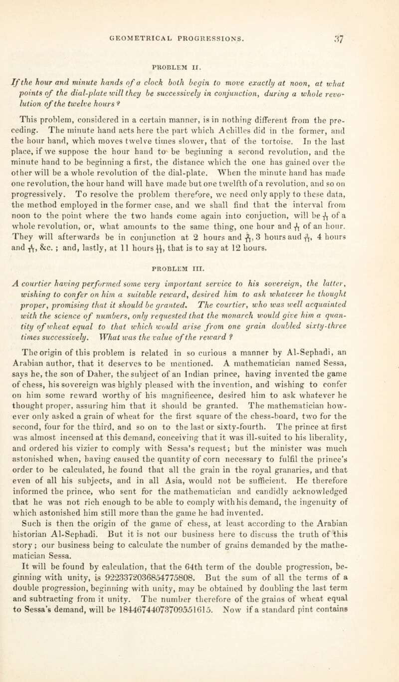 PROBLEM II. If the hour and minute hands of a clock both begin to move exactly at noon, at what points of the dial-plate will they be successively in conjunction, during a whole revo¬ lution of the twelve hours ? This problem, considered in a certain manner, is in nothing different from the pre¬ ceding. The minute hand acts here the part which Achilles did in the former, and the hour hand, which moves twelve times slower, that of the tortoise. In the last place, if we suppose the hour hand to be beginning a second revolution, and the minute hand to be beginning a first, the distance which the one has gained over the other will be a whole revolution of the dial-plate. When the minute hand has made one revolution, the hour hand will have made but one twelfth of a revolution, and so on progressively. To resolve the problem therefore, we need only apply to these data, the method employed in the former case, and we shall find that the interval from noon to the point where the two hands come again into conjuction, will be ^ of a whole revolution, or, what amounts to the same thing, one hour and of an hour. They will afterwards be in conjunction at 2 hours and -ft, 3 hours aud -ft, 4 hours and T\, &c. ; and, lastly, at 11 hours j}, that is to say at 12 hours. PROBLEM III. A courtier having performed some very important service to his sovereign, the latter, wishing to confer on him a suitable reward, desired him to ask whatever he thought proper, promising that it should be granted. The courtier, who was well acquainted with the science of numbers, only requested that the monarch would give him a quan¬ tity of wheat equal to that which would arise from one grain doubled sixty-three times successively. What ivas the value of the reward ? The origin of this problem is related in so curious a manner by Al-Sephadi, an Arabian author, that it deserves to be mentioned. A mathematician named Sessa, says he, the son of Daher, the subject of an Indian prince, having invented the game of chess, his sovereign was highly pleased with the invention, and wishing to confer on him some reward worthy of his magnificence, desired him to ask whatever he thought proper, assuring him that it should be granted. The mathematician how¬ ever only asked a grain of wheat for the first square of the chess-board, two for the second, four for the third, and soon to the last or sixty-fourth. The prince at first was almost incensed at this demand, conceiving that it was ill-suited to his liberality, and ordered his vizier to comply with Sessa’s request; but the minister was much astonished when, having caused the quantity of corn necessary to fulfil the prince’s order to be calculated, he found that all the grain in the royal granaries, and that even of all his subjects, and in all Asia, would not be sufficient. He therefore informed the prince, who sent for the mathematician and candidly acknowledged that he was not rich enough to be able to comply with his demand, the ingenuity of which astonished him still more than the game he had invented. Such is then the origin of the game of chess, at least according to the Arabian historian Al-Sephadi. But it is not our business here to discuss the truth of this story; our business being to calculate the number of grains demanded by the mathe¬ matician Sessa. It will be found by calculation, that the 64th term of the double progression, be¬ ginning with unity, is 9223372036854775808. But the sum of all the terms of a double progression, beginning with unity, may be obtained by doubling the last term and subtracting from it unity. The number therefore of the grains of wheat equal to Sessa’s demand, will be 18446744073709551615. Now if a standard pint contains