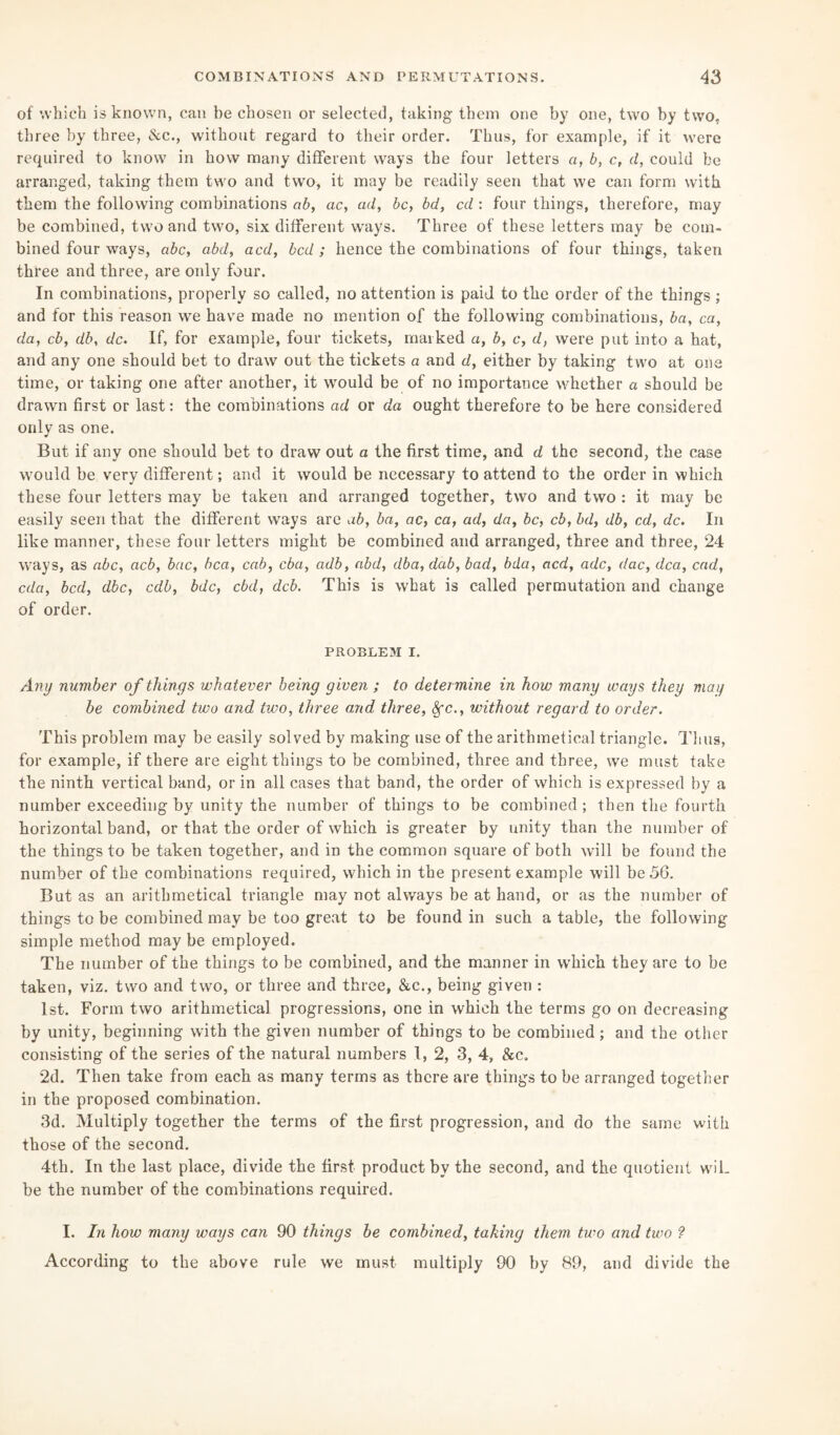 of which is known, can be chosen or selected, taking them one by one, two by two. three by three, &c., without regard to their order. Thus, for example, if it were required to know in how many different ways the four letters a, b, c, d, could be arranged, taking them two and two, it may be readily seen that we can form with them the following combinations ab, ac, ad, be, bd, cd : four things, therefore, may be combined, two and two, six different ways. Three of these letters may be com¬ bined four ways, abc, abd, acd, bed; hence the combinations of four things, taken three and three, are only four. In combinations, properly so called, no attention is paid to the order of the things ; and for this reason we have made no mention of the following combinations, ba, ca, da, cb, db, dc. If, for example, four tickets, marked a, b, c, d, were put into a hat, and any one should bet to draw out the tickets a and d, either by taking two at one time, or taking one after another, it would be of no importance whether a should be drawn first or last: the combinations ad or da ought therefore to be here considered only as one. But if any one should bet to draw out a the first time, and d the second, the case would be very different; and it would be necessary to attend to the order in which these four letters may be taken and arranged together, two and two : it may be easily seen that the different ways are ab, ba, ac, ca, ad, da, be, cb, bd, db, cd, dc. In like manner, these four letters might be combined and arranged, three and three, 24 ways, as abc, acb, bac, bca, cab, eba, adb, abd, dba, dab, bad, bda, acd, adc, dac, dca, cad, eda, bed, dbc, cdb, bde, cbd, deb. This is what is called permutation and change of order. PROBLEM i. Any number of things whatever being given ; to deter mine in how many ways they may be combined two and two, three and three, fyc., without regard to order. This problem may be easily solved by making use of the arithmetical triangle. Thus, for example, if there are eight things to be combined, three and three, we must take the ninth vertical band, or in all cases that band, the order of which is expressed by a number exceeding by unity the number of things to be combined; then the fourth horizontal band, or that the order of which is greater by unity than the number of the things to be taken together, and in the common square of both will be found the number of the combinations required, which in the present example will be 56. But as an arithmetical triangle may not always be at hand, or as the number of things to be combined may be too great to be found in such a table, the following simple method may be employed. The number of the things to be combined, and the manner in which they are to be taken, viz. two and two, or three and three, &c., being given : 1st. Form two arithmetical progressions, one in which the terms go on decreasing by unity, beginning with the given number of things to be combined; and the other consisting of the series of the natural numbers 1, 2, 3, 4, &c. 2d. Then take from each as many terms as there are things to be arranged together in the proposed combination. 3d. Multiply together the terms of the first progression, and do the same with those of the second. 4th. In the last place, divide the first product by the second, and the quotient wiL be the number of the combinations required. I. In how many ways can 90 things be combined, taking them two and two ? According to the above rule we must multiply 90 by 89, and divide the