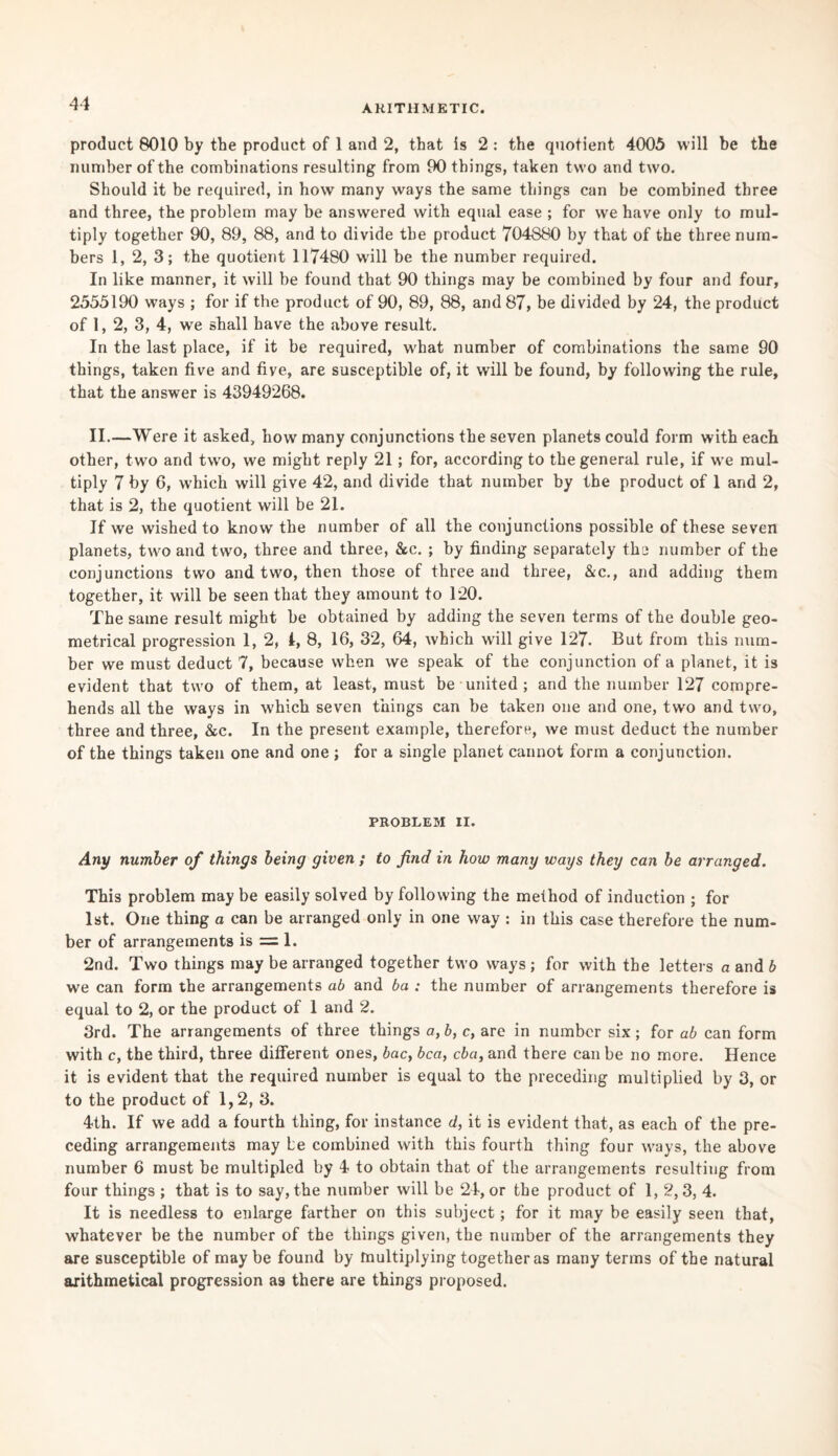 product 8010 by the product of 1 and 2, that is 2 : the quotient 4005 will be the number of the combinations resulting from 90 things, taken two and two. Should it be required, in how many ways the same things can be combined three and three, the problem may be answered with equal ease ; for we have only to mul¬ tiply together 90, 89, 88, and to divide the product 704880 by that of the three num¬ bers 1, 2, 3; the quotient 117480 will be the number required. In like manner, it will be found that 90 things may be combined by four and four, 2555190 ways ; for if the product of 90, 89, 88, and 87, be divided by 24, the product of 1, 2, 3, 4, we shall have the above result. In the last place, if it be required, what number of combinations the same 90 things, taken five and five, are susceptible of, it will be found, by following the rule, that the answer is 43949268. II.—Were it asked, how many conjunctions the seven planets could form with each other, two and two, we might reply 21; for, according to the general rule, if we mul¬ tiply 7 by 6, which will give 42, and divide that number by the product of 1 and 2, that is 2, the quotient will be 21. If we wished to know the number of all the conjunctions possible of these seven planets, two and two, three and three, &c. ; by finding separately the number of the conjunctions two and two, then those of three and three, &c., and adding them together, it will be seen that they amount to 120. The same result might be obtained by adding the seven terms of the double geo¬ metrical progression 1, 2, I, 8, 16, 32, 64, which will give 127. But from this num¬ ber we must deduct 7, because when we speak of the conjunction of a planet, it is evident that two of them, at least, must be united ; and the number 127 compre¬ hends all the ways in which seven things can be taken one and one, two and two, three and three, &c. In the present example, therefore, we must deduct the number of the things taken one and one ; for a single planet cannot form a conjunction. PROBLEM II. Any number of things being given ; to find in how many ways they can be arranged. This problem may be easily solved by following the method of induction ; for 1st. One thing a can be arranged only in one way : in this case therefore the num¬ ber of arrangements is = 1. 2nd. Two things may be arranged together two ways; for with the letters a and b we can form the arrangements ab and ba : the number of arrangements therefore is equal to 2, or the product of 1 and 2. 3rd. The arrangements of three things a, b, c, are in number six; for ab can form with c, the third, three different ones, bac, bca, eba, and there can be no more. Hence it is evident that the required number is equal to the preceding multiplied by 3, or to the product of 1,2, 3. 4th. If we add a fourth thing, for instance d, it is evident that, as each of the pre¬ ceding arrangements may be combined with this fourth thing four ways, the above number 6 must be multipled by 4 to obtain that of the arrangements resulting from four things ; that is to say, the number will be 24, or the product of 1,2,3, 4. It is needless to enlarge farther on this subject; for it may be easily seen that, whatever be the number of the things given, the number of the arrangements they are susceptible of maybe found by multiplying together as many terms of the natural arithmetical progression a9 there are things proposed.