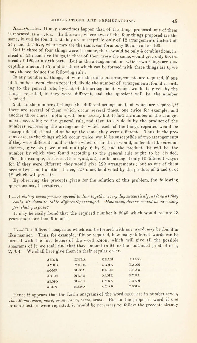 Remark.—1st. It may sometimes happen that, of the things proposed, one of them is repeated, as a, a, b, c. In this case, where two of the four things proposed are the same, it will be found that they are susceptible only of 12 arrangements instead of 24 ; and that five, where two are the same, can form only 60, instead of 120. l>ut if three of four things were the same, there would be only 4 combinations, in¬ stead of 24 ; and five things, if three of them were the same, would give only 20, in¬ stead of 120, or a sixth part. But as the arrangements of which two things are sus¬ ceptible amount to 2, and as those which can be formed with three things are 6, we may thence deduce the following rule : In any number of things, of which the different arrangements are required, if one of them be several times repeated, divide the number of arrangements, found accord¬ ing to the general rule, by that of the arrangements which would be given by the things repeated, if they were different, and the quotient will be the number required. 2nd. In the number of things, the different arrangements of which are required, if there are several of them which occur several times, one twice for example, and another three times ; nothing will be necessary but to find the number of the arrange¬ ments according to the general rule, and then to divide it by the product of the numbers expressing the arrangements which each of the things repeated would be susceptible of, if instead of being the same, they were different. Thus, in the pre¬ sent case, as the things which occur twice would be susceptible of two arrangements if they were different; and as those which occur thrice would, under the like circum¬ stances, give six ; we must multiply 6 by 2, and the product 12 will be the number by which that found according to the general rule ought to be divided. Thus, for example, the five letters a, a,b,b, b, can be arranged only 10 different ways: for, if they were different, they would give 120 arrangements ; but as one of them occurs twice, and another thrice, 120 must be divided by the product of 2 and 6, or 12, which will give 10. By observing the precepts given for the solution of this problem, the following questions may be resolved. 1. —A club of seven persons agreed to dine together every day successively, as long as they could sit down to table differently arranged. How many dinners would be necessary for that purpose ? It may be easily found that the required number is 5040, which would require 13 years and more than 9 months. II_The different anagrams which can be formed with any word, may be found in like manner. Thus, for example, if it be required, how many different words can be formed with the four letters of the word amor, which will give all the possible anagrams of it, we shall find that they amount to 24, or the continued product of 1, 2, 3, 4. We shall here give them in their regular order. AMOR MORA ORAM RAMO AMRO MOAR ORMA RAOM AOMR MROA OARM RM AO AORM MRAO O AMR RMOA ARMO MAOR OMR A ROAM AROM MARO OMAR ROMA Hence it appears that the Latin anagrams of the word amor, are in number seven, viz., Roma, mora, maro, oram, ramo, armo, orma. But in the proposed word, if one or more letters were repeated, it would be necessary to follow the precepts already