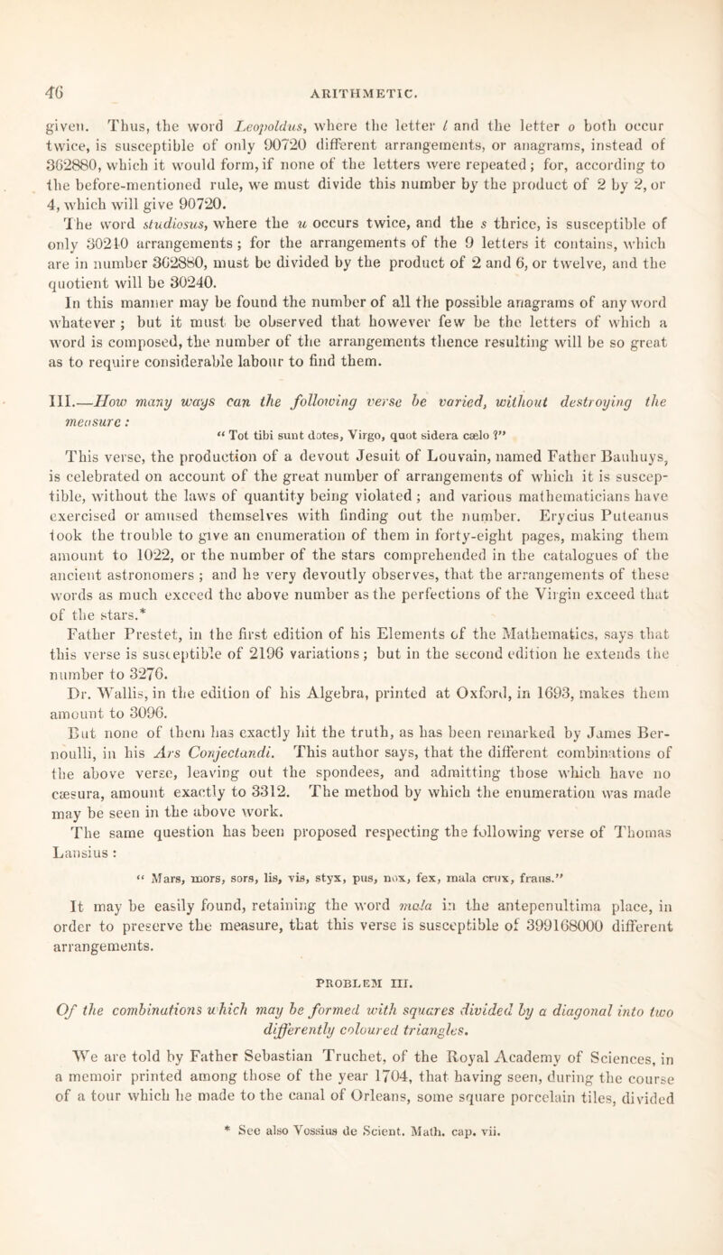 given. Thus, the word Leopoldus, where the letter i and the letter o both occur twice, is susceptible of only 90720 different arrangements, or anagrams, instead of 362880, which it would form,if none of the letters were repeated; for, according to the before-mentioned rule, we must divide this number by the product of 2 by 2, or 4, which will give 90720. The word studiosus, where the u occurs twice, and the s thrice, is susceptible of only 30210 arrangements ; for the arrangements of the 9 letters it contains, which are in number 302880, must be divided by the product of 2 and 6, or twelve, and the quotient will be 30240. In this manner may be found the number of all the possible anagrams of any word whatever ; but it must be observed that however few be the letters of which a word is composed, the number of the arrangements thence resulting will be so great as to require considerable labour to find them. III.—How many ways can the following verse he varied, without destroying the measure: “ Tot tibi sunt dotes, Virgo, quot sidera caelo V* This verse, the production of a devout Jesuit of Louvain, named Father Bauhuys, is celebrated on account of the great number of arrangements of which it is suscep¬ tible, without the laws of quantity being violated ; and various mathematicians have exercised or amused themselves with finding out the number. Erycius Puteanus took the trouble to give an enumeration of them in forty-eight pages, making them amount to 1022, or the number of the stars comprehended in the catalogues of the ancient astronomers ; and he very devoutly observes, that the arrangements of these words as much exceed the above number as the perfections of the Virgin exceed that of the stars.* Father Prestet, in the first edition of his Elements of the Mathematics, says that this verse is susceptible of 2196 variations; but in the second edition he extends the number to 3276. Dr. Wallis, in the edition of his Algebra, printed at Oxford, in 1693, makes them amount to 3096. But none of them has exactly hit the truth, as has been remarked by James Ber¬ noulli, in his Ars Conjectandi. This author says, that the different combinations of the above verse, leaving out the spondees, and admitting those which have no caesura, amount exactly to 3312. The method by which the enumeration was made may be seen in the above work. The same question has been proposed respecting the following verse of Thomas L an si us : “ Mars, mors, sors, lis, vis, styx, pus, nox, fex, mala crux, frans.” It may be easily found, retaining the word mala in the antepenultima place, in order to preserve the measure, that this verse is susceptible of 399168000 different arrangements. problem nr. Of the combinations which may he formed with squares divided by a diagonal into two differently coloured triangles. We are told by Father Sebastian Truchet, of the Royal Academy of Sciences, in a memoir printed among those of the year 1704, that having seen, during the course of a tour which he made to the canal of Orleans, some square porcelain tiles, divided * See also Vossius tie Scient. Math. cap. vii.